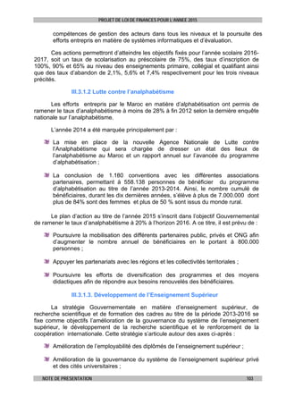 PROJET DE LOI DE FINANCES POUR L’ANNEE 2015
NOTE DE PRESENTATION 103
compétences de gestion des acteurs dans tous les niveaux et la poursuite des
efforts entrepris en matière de systèmes informatiques et d’évaluation.
Ces actions permettront d’atteindre les objectifs fixés pour l’année scolaire 2016-
2017, soit un taux de scolarisation au préscolaire de 75%, des taux d’inscription de
100%, 90% et 65% au niveau des enseignements primaire, collégial et qualifiant ainsi
que des taux d’abandon de 2,1%, 5,6% et 7,4% respectivement pour les trois niveaux
précités.
III.3.1.2 Lutte contre l’analphabétisme
Les efforts entrepris par le Maroc en matière d’alphabétisation ont permis de
ramener le taux d’analphabétisme à moins de 28% à fin 2012 selon la dernière enquête
nationale sur l’analphabétisme.
L’année 2014 a été marquée principalement par :
La mise en place de la nouvelle Agence Nationale de Lutte contre
l’Analphabétisme qui sera chargée de dresser un état des lieux de
l’analphabétisme au Maroc et un rapport annuel sur l’avancée du programme
d’alphabétisation ;
La conclusion de 1.180 conventions avec les différentes associations
partenaires, permettant à 558.138 personnes de bénéficier du programme
d’alphabétisation au titre de l’année 2013-2014. Ainsi, le nombre cumulé de
bénéficiaires, durant les dix dernières années, s’élève à plus de 7.000.000 dont
plus de 84% sont des femmes et plus de 50 % sont issus du monde rural.
Le plan d’action au titre de l’année 2015 s’inscrit dans l’objectif Gouvernemental
de ramener le taux d’analphabétisme à 20% à l’horizon 2016. A ce titre, il est prévu de :
Poursuivre la mobilisation des différents partenaires public, privés et ONG afin
d’augmenter le nombre annuel de bénéficiaires en le portant à 800.000
personnes ;
Appuyer les partenariats avec les régions et les collectivités territoriales ;
Poursuivre les efforts de diversification des programmes et des moyens
didactiques afin de répondre aux besoins renouvelés des bénéficiaires.
III.3.1.3. Développement de l’Enseignement Supérieur
La stratégie Gouvernementale en matière d’enseignement supérieur, de
recherche scientifique et de formation des cadres au titre de la période 2013-2016 se
fixe comme objectifs l’amélioration de la gouvernance du système de l’enseignement
supérieur, le développement de la recherche scientifique et le renforcement de la
coopération internationale. Cette stratégie s’articule autour des axes ci-après :
Amélioration de l’employabilité des diplômés de l’enseignement supérieur ;
Amélioration de la gouvernance du système de l’enseignement supérieur privé
et des cités universitaires ;
 
