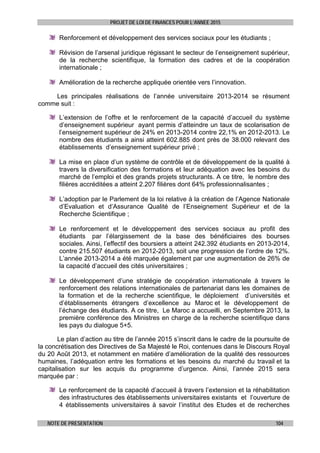 PROJET DE LOI DE FINANCES POUR L’ANNEE 2015
NOTE DE PRESENTATION 104
Renforcement et développement des services sociaux pour les étudiants ;
Révision de l’arsenal juridique régissant le secteur de l’enseignement supérieur,
de la recherche scientifique, la formation des cadres et de la coopération
internationale ;
Amélioration de la recherche appliquée orientée vers l’innovation.
Les principales réalisations de l’année universitaire 2013-2014 se résument
comme suit :
L’extension de l’offre et le renforcement de la capacité d’accueil du système
d’enseignement supérieur ayant permis d’atteindre un taux de scolarisation de
l’enseignement supérieur de 24% en 2013-2014 contre 22,1% en 2012-2013. Le
nombre des étudiants a ainsi atteint 602.885 dont près de 38.000 relevant des
établissements d’enseignement supérieur privé ;
La mise en place d’un système de contrôle et de développement de la qualité à
travers la diversification des formations et leur adéquation avec les besoins du
marché de l’emploi et des grands projets structurants. A ce titre, le nombre des
filières accréditées a atteint 2.207 filières dont 64% professionnalisantes ;
L’adoption par le Parlement de la loi relative à la création de l’Agence Nationale
d’Evaluation et d’Assurance Qualité de l’Enseignement Supérieur et de la
Recherche Scientifique ;
Le renforcement et le développement des services sociaux au profit des
étudiants par l’élargissement de la base des bénéficiaires des bourses
sociales. Ainsi, l’effectif des boursiers a atteint 242.392 étudiants en 2013-2014,
contre 215.507 étudiants en 2012-2013, soit une progression de l’ordre de 12%.
L’année 2013-2014 a été marquée également par une augmentation de 26% de
la capacité d’accueil des cités universitaires ;
Le développement d’une stratégie de coopération internationale à travers le
renforcement des relations internationales de partenariat dans les domaines de
la formation et de la recherche scientifique, le déploiement d’universités et
d’établissements étrangers d’excellence au Maroc et le développement de
l’échange des étudiants. A ce titre, Le Maroc a accueilli, en Septembre 2013, la
première conférence des Ministres en charge de la recherche scientifique dans
les pays du dialogue 5+5.
Le plan d’action au titre de l’année 2015 s’inscrit dans le cadre de la poursuite de
la concrétisation des Directives de Sa Majesté le Roi, contenues dans le Discours Royal
du 20 Août 2013, et notamment en matière d’amélioration de la qualité des ressources
humaines, l’adéquation entre les formations et les besoins du marché du travail et la
capitalisation sur les acquis du programme d’urgence. Ainsi, l’année 2015 sera
marquée par :
Le renforcement de la capacité d’accueil à travers l’extension et la réhabilitation
des infrastructures des établissements universitaires existants et l’ouverture de
4 établissements universitaires à savoir l’institut des Etudes et de recherches
 