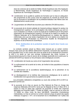 PROJET DE LOI DE FINANCES POUR L’ANNEE 2015
NOTE DE PRESENTATION 105
dans les sciences de la sûreté de Settat, l’Ecole Supérieure des Arts Appliqués
à Mohammedia, l’Ecole Supérieure de Technologie à Laâyoune, et l’Ecole
Supérieure de Technologie à Khénifra ;
L’amélioration de la qualité du système de formation par la mise en adéquation
des programmes et des cursus avec les exigences du marché du travail ainsi
que la poursuite et l’accélération de la professionnalisation des filières dans les
établissements à accès ouvert.
L’augmentation de l’effectif des boursiers pour atteindre 274.500 boursiers ;
La poursuite de la révision globale de l’arsenal juridique régissant le secteur de
l’enseignement supérieur via la promulgation des textes juridiques qui sont en
cours d’adoption ou d’étude, à savoir le projet de loi modifiant la loi 01.00 portant
organisation de l'enseignement supérieur, le Projet de loi relatif à la création de
l’Agence Nationale de la Recherche-Développement en matière des plantes
médicinales ainsi que les textes d’application de la loi relative à la création de
l’Agence Nationale d’Evaluation et d’Assurance Qualité de l’Enseignement
Supérieur et de la Recherche Scientifique.
III.3.2. Amélioration de la protection sociale et équité dans l’accès aux
soins
Le contexte sanitaire actuel au Maroc reste marqué par un certain nombre
d’acquis mais aussi par des déficits relativement importants. Conscient des aspirations
de la population pour un bon niveau des soins de santé et de la nécessité de consacrer
le droit à la santé en tant que principe fondamental des droits humains, le
Gouvernement poursuit la mise en œuvre de la stratégie sectorielle de la santé pour la
période 2012-2016 qui repose sur les principaux axes stratégiques suivants :
L’amélioration de l’accès aux soins et de l’organisation des services ;
Le renforcement de la santé de la mère, de l’enfant et des populations à besoins
spécifiques ;
Le renforcement de la surveillance épidémiologique, de la prévention et du
contrôle des maladies ;
Le développement et la maîtrise des ressources stratégiques de la santé et
l’amélioration de la gouvernance du système de santé.
Les principales réalisations enregistrées au cours des années 2013 et 2014 se
présentent comme suit :
la poursuite de la mise en œuvre du Plan National de Prise en charge des
Urgences Médicales 2012-2016, lancé par Sa Majesté le Roi le 5 Mars 2013, à
travers la mise en place des urgences de proximité (2 Unités des Urgences
Médicales de Proximité (UMP), 7 Unités de SAMU, mise en service en cours de
15 SAMU en milieu rural), de deux héli-SMUR, l’acquisition d’ambulances
médicalisées, la mise en service du numéro national unique et gratuit des appels
médicaux d’urgence « 141 » et le lancement de la réhabilitation de 4 pôles des
 