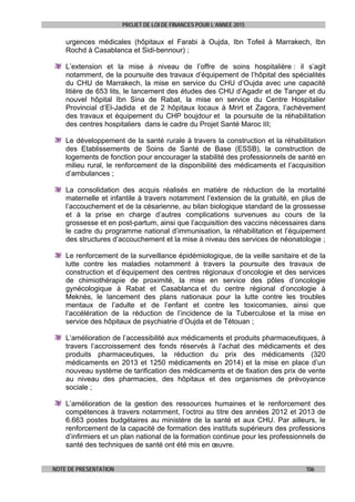 PROJET DE LOI DE FINANCES POUR L’ANNEE 2015
NOTE DE PRESENTATION 106
urgences médicales (hôpitaux el Farabi à Oujda, Ibn Tofeil à Marrakech, Ibn
Rochd à Casablanca et Sidi-bennour) ;
L’extension et la mise à niveau de l’offre de soins hospitalière : il s’agit
notamment, de la poursuite des travaux d’équipement de l’hôpital des spécialités
du CHU de Marrakech, la mise en service du CHU d’Oujda avec une capacité
litière de 653 lits, le lancement des études des CHU d’Agadir et de Tanger et du
nouvel hôpital Ibn Sina de Rabat, la mise en service du Centre Hospitalier
Provincial d’El-Jadida et de 2 hôpitaux locaux à Mrirt et Zagora, l’achèvement
des travaux et équipement du CHP boujdour et la poursuite de la réhabilitation
des centres hospitaliers dans le cadre du Projet Santé Maroc III;
Le développement de la santé rurale à travers la construction et la réhabilitation
des Etablissements de Soins de Santé de Base (ESSB), la construction de
logements de fonction pour encourager la stabilité des professionnels de santé en
milieu rural, le renforcement de la disponibilité des médicaments et l’acquisition
d’ambulances ;
La consolidation des acquis réalisés en matière de réduction de la mortalité
maternelle et infantile à travers notamment l’extension de la gratuité, en plus de
l’accouchement et de la césarienne, au bilan biologique standard de la grossesse
et à la prise en charge d’autres complications survenues au cours de la
grossesse et en post-partum, ainsi que l’acquisition des vaccins nécessaires dans
le cadre du programme national d’immunisation, la réhabilitation et l’équipement
des structures d’accouchement et la mise à niveau des services de néonatologie ;
Le renforcement de la surveillance épidémiologique, de la veille sanitaire et de la
lutte contre les maladies notamment à travers la poursuite des travaux de
construction et d’équipement des centres régionaux d’oncologie et des services
de chimiothérapie de proximité, la mise en service des pôles d’oncologie
gynécologique à Rabat et Casablanca et du centre régional d’oncologie à
Meknès, le lancement des plans nationaux pour la lutte contre les troubles
mentaux de l’adulte et de l’enfant et contre les toxicomanies, ainsi que
l’accélération de la réduction de l’incidence de la Tuberculose et la mise en
service des hôpitaux de psychiatrie d’Oujda et de Tétouan ;
L’amélioration de l’accessibilité aux médicaments et produits pharmaceutiques, à
travers l’accroissement des fonds réservés à l’achat des médicaments et des
produits pharmaceutiques, la réduction du prix des médicaments (320
médicaments en 2013 et 1250 médicaments en 2014) et la mise en place d’un
nouveau système de tarification des médicaments et de fixation des prix de vente
au niveau des pharmacies, des hôpitaux et des organismes de prévoyance
sociale ;
L’amélioration de la gestion des ressources humaines et le renforcement des
compétences à travers notamment, l’octroi au titre des années 2012 et 2013 de
6.663 postes budgétaires au ministère de la santé et aux CHU. Par ailleurs, le
renforcement de la capacité de formation des instituts supérieurs des professions
d’infirmiers et un plan national de la formation continue pour les professionnels de
santé des techniques de santé ont été mis en œuvre.
 