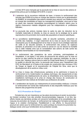 PROJET DE LOI DE FINANCES POUR L’ANNEE 2015
NOTE DE PRESENTATION 107
L’année 2015 sera marquée par la poursuite de la mise en œuvre des actions et
programmes prévus par la stratégie 2012-2016, à savoir :
L’extension de la couverture médicale de base, à travers le renforcement des
activités des ESSB et la prise en charge des besoins induits par la généralisation
du RAMED, la consolidation des actions menées pour assurer une meilleure prise
en charge des ramédistes et l’appui au management hospitalier, ainsi que la mise
en place des mesures nécessaires accompagnant le scénario retenu pour le
régime d’assurance maladie obligatoire pour les indépendants et professions
libérales ;
La poursuite des actions menées dans le cadre du plan de réduction de la
mortalité maternelle et infantile, la mise en œuvre de la stratégie de la santé
reproductive et la promotion de la santé des populations à besoins spécifiques ;
La surveillance épidémiologique, veille et sécurité sanitaires, prévention et
contrôle des maladies : il s’agit notamment de la mise en œuvre des mesures
nécessaires pour le développement et la mise en œuvre d’une stratégie nationale
de veille et de sécurité sanitaire, le renforcement des actions de vigilance
sanitaire, la prévention et la lutte contre le cancer en vue de réduire la mortalité
due à cette maladie ainsi que la consolidation des actions de lutte contre les
maladies transmissibles et non transmissibles ;
Le renforcement des prestations de soins primaires, pré-hospitaliers et
hospitaliers. A cet égard, il est prévu de poursuivre les actions pour la mise en
œuvre du plan national de prise en charge des urgences médicales, la mise à
niveau des hôpitaux prévus dans le cadre du Projet santé Maroc III, la gestion de
la qualité et sécurité des soins, la poursuite des travaux pour l’équipement des
CHU de Marrakech et d’Oujda et les projets de construction des nouveaux CHU
de Tanger et Agadir et la reconstruction de l’hôpital Ibn Sina, ainsi que le
développement de la santé en milieu rural ;
La mise à niveau des infrastructures sanitaires et du patrimoine à travers le
renforcement et la modernisation du plateau technique, des équipements et des
installations des établissements de soins, la réhabilitation et la maintenance des
installations techniques et la prise en charge des travaux de construction et
d’équipement des instituts de formation aux professions de santé ;
L’amélioration de l’accès aux médicaments et consommables médicaux à travers
le renforcement de l’achat des médicaments et des dispositifs médicaux pour les
besoins des programmes de santé.
III.3.3 Promotion de l’Emploi
Compte tenu de son importance sur les plans économique et social, la promotion
de l’emploi constitue l’une des priorités Gouvernementales majeures. A ce titre, les
efforts menés ces dernières années ont concerné l’amélioration et la consolidation des
mesures de promotion de l’emploi, le renforcement de l’adéquation formation-emploi et
l’appui à la création d’entreprises. Parallèlement à ces efforts, le Gouvernement
poursuit son action pour le renforcement du cadre juridique du travail et la promotion du
dialogue social, ainsi que l’amélioration de la protection sociale.
 