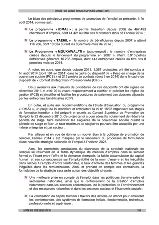 PROJET DE LOI DE FINANCES POUR L’ANNEE 2015
NOTE DE PRESENTATION 108
Le bilan des principaux programmes de promotion de l’emploi se présente, à fin
août 2014, comme suit :
Le programme « IDMAJ » : a permis l’insertion depuis 2006 de 467.493
chercheurs d’emplois, dont 44.421 au titre des 8 premiers mois de l’année 2014 ;
Le programme « TAEHIL » : le nombre de bénéficiaires depuis 2007 a atteint
116.266, dont 10.824 durant les 8 premiers mois de 2014 ;
Le Programme « MOUKAWALATI » (auto-emploi) : le nombre d’entreprises
créées depuis le lancement du programme en 2007 a atteint 5.916 petites
entreprises générant 16.238 emplois, dont 443 entreprises créées au titre des 8
premiers mois de 2014.
A noter, en outre, que depuis octobre 2011, 1.367 protocoles ont été conclus à
fin août 2014 (dont 194 en 2014) dans le cadre du dispositif de « Prise en charge de la
couverture sociale (PCS) » et 215 projets de contrats (dont 8 en 2014) dans le cadre du
dispositif de « Contrat d’Intégration Professionnelle (CIP) ».
Deux avenants aux manuels de procédures de ces dispositifs ont été signés en
décembre 2013 et avril 2014 visant respectivement à clarifier et préciser les règles de
gestion (PCS) et simplifier et faciliter les procédures de paiement des dossiers déposés
par les entreprises bénéficiaires (CIP).
En outre, et suite aux recommandations de l’étude d’évaluation du programme
« IDMAJ », un projet de loi modifiant et complétant la loi n° 16/93 organisant les stages
de formation-insertion a été préparé et soumis au Conseil Supérieur de Promotion de
l’Emploi le 23 décembre 2013. Ce projet de loi a pour objectifs notamment de réduire la
période de stage, faire bénéficier les stagiaires de la couverture sociale durant la
période de stage et fixer un taux maximum de stagiaires pouvant être accueillis par une
même entreprise et par secteur.
Par ailleurs et en vue de donner un nouvel élan à la politique de promotion de
l’emploi, l’année 2014 a été marquée par le lancement du processus de formulation
d’une nouvelle stratégie nationale de l’emploi à l’horizon 2025.
Ainsi, les premières conclusions du diagnostic de la stratégie nationale de
l’emploi se résument en la faible dynamique de création d’emplois dans le secteur
formel vu l’écart entre l’offre et la demande d’emplois, la faible accumulation du capital
humain et ses conséquences sur l’employabilité de la main d’œuvre et les inégalités
dans l’accès à l’emploi d’ordre territoriales, le taux d’activité des femmes et les grandes
inégalités dans les rémunérations. Ainsi, et prenant en compte ces contraintes, la
formulation de la stratégie sera axée autour des objectifs ci-après :
Une meilleure prise en compte de l’emploi dans les politiques transversales et
sectorielles nationales, ainsi que le renforcement de la création d’emplois
notamment dans les secteurs économiques, de la protection de l’environnement
et des ressources naturelles et dans les secteurs sociaux et l’économie sociale ;
La valorisation du capital humain à travers des actions en amont pour améliorer
les performances des systèmes de formation initiale, fondamentale, technique,
professionnelle et supérieure ;
 