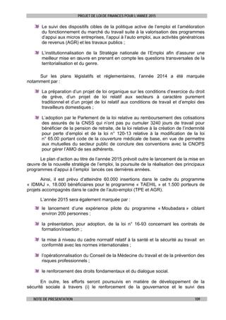 PROJET DE LOI DE FINANCES POUR L’ANNEE 2015
NOTE DE PRESENTATION 109
Le suivi des dispositifs cibles de la politique active de l’emploi et l’amélioration
du fonctionnement du marché du travail suite à la valorisation des programmes
d’appui aux micros entreprises, l’appui à l’auto emploi, aux activités génératrices
de revenus (AGR) et les travaux publics ;
L’institutionnalisation de la Stratégie nationale de l’Emploi afin d’assurer une
meilleur mise en œuvre en prenant en compte les questions transversales de la
territorialisation et du genre.
Sur les plans législatifs et réglementaires, l’année 2014 a été marquée
notamment par :
La préparation d’un projet de loi organique sur les conditions d’exercice du droit
de grève, d’un projet de loi relatif aux secteurs à caractère purement
traditionnel et d’un projet de loi relatif aux conditions de travail et d’emploi des
travailleurs domestiques ;
L’adoption par le Parlement de la loi relative au remboursement des cotisations
des assurés de la CNSS qui n’ont pas pu cumuler 3240 jours de travail pour
bénéficier de la pension de retraite, de la loi relative à la création de l’indemnité
pour perte d’emploi et de la loi n° 120-13 relative à la modification de la loi
n° 65.00 portant code de la couverture médicale de base, en vue de permettre
aux mutuelles du secteur public de conclure des conventions avec la CNOPS
pour gérer l’AMO de ses adhérents.
Le plan d’action au titre de l’année 2015 prévoit outre le lancement de la mise en
œuvre de la nouvelle stratégie de l’emploi, la poursuite de la réalisation des principaux
programmes d’appui à l’emploi lancés ces dernières années.
Ainsi, il est prévu d’atteindre 60.000 insertions dans le cadre du programme
« IDMAJ », 18.000 bénéficiaires pour le programme « TAEHIL » et 1.500 porteurs de
projets accompagnés dans le cadre de l’auto-emploi (TPE et AGR).
L’année 2015 sera également marquée par :
le lancement d’une expérience pilote du programme « Moubadara » ciblant
environ 200 personnes ;
la présentation, pour adoption, de la loi n° 16-93 concernant les contrats de
formation/insertion ;
la mise à niveau du cadre normatif relatif à la santé et la sécurité au travail en
conformité avec les normes internationales ;
l’opérationnalisation du Conseil de la Médecine du travail et de la prévention des
risques professionnels ;
le renforcement des droits fondamentaux et du dialogue social.
En outre, les efforts seront poursuivis en matière de développement de la
sécurité sociale à travers (i) le renforcement de la gouvernance et le suivi des
 