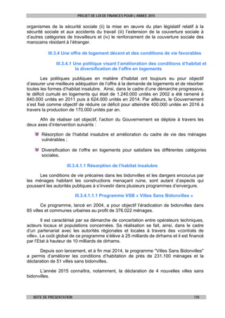 PROJET DE LOI DE FINANCES POUR L’ANNEE 2015
NOTE DE PRESENTATION 110
organismes de la sécurité sociale (ii) la mise en œuvre du plan législatif relatif à la
sécurité sociale et aux accidents du travail (iii) l’extension de la couverture sociale à
d’autres catégories de travailleurs et (iv) le renforcement de la couverture sociale des
marocains résidant à l’étranger.
III.3.4 Une offre de logement décent et des conditions de vie favorables
III.3.4.1 Une politique visant l’amélioration des conditions d’habitat et
la diversification de l’offre en logements
Les politiques publiques en matière d’habitat ont toujours eu pour objectif
d’assurer une meilleure adéquation de l’offre à la demande de logements et de résorber
toutes les formes d’habitat insalubre. Ainsi, dans le cadre d’une démarche progressive,
le déficit cumulé en logements qui était de 1.240.000 unités en 2002 a été ramené à
840.000 unités en 2011 puis à 624.000 unités en 2014. Par ailleurs, le Gouvernement
s’est fixé comme objectif de réduire ce déficit pour atteindre 400.000 unités en 2016 à
travers la production de 170.000 unités par an.
Afin de réaliser cet objectif, l’action du Gouvernement se déploie à travers les
deux axes d’intervention suivants :
Résorption de l’habitat insalubre et amélioration du cadre de vie des ménages
vulnérables ;
Diversification de l’offre en logements pour satisfaire les différentes catégories
sociales.
III.3.4.1.1 Résorption de l’habitat insalubre
Les conditions de vie précaires dans les bidonvilles et les dangers encourus par
les ménages habitant les constructions menaçant ruine, sont autant d’aspects qui
poussent les autorités publiques à s’investir dans plusieurs programmes d’envergure.
III.3.4.1.1.1 Programme VSB « Villes Sans Bidonvilles »
Ce programme, lancé en 2004, a pour objectif l’éradication de bidonvilles dans
85 villes et communes urbaines au profit de 376.022 ménages.
Il est caractérisé par sa démarche de concertation entre opérateurs techniques,
acteurs locaux et populations concernées. Sa réalisation se fait, ainsi, dans le cadre
d’un partenariat avec les autorités régionales et locales à travers des «contrats de
ville». Le coût global de ce programme s’élève à 25 milliards de dirhams et il est financé
par l’Etat à hauteur de 10 milliards de dirhams.
Depuis son lancement, et à fin mai 2014, le programme "Villes Sans Bidonvilles"
a permis d’améliorer les conditions d’habitation de près de 231.100 ménages et la
déclaration de 51 villes sans bidonvilles.
L’année 2015 connaîtra, notamment, la déclaration de 4 nouvelles villes sans
bidonvilles.
 