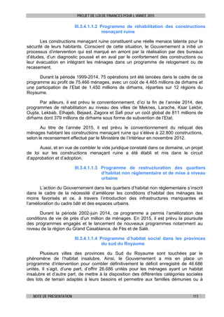 PROJET DE LOI DE FINANCES POUR L’ANNEE 2015
NOTE DE PRESENTATION 111
III.3.4.1.1.2 Programme de réhabilitation des constructions
menaçant ruine
Les constructions menaçant ruine constituent une réelle menace latente pour la
sécurité de leurs habitants. Conscient de cette situation, le Gouvernement a initié un
processus d’intervention qui est marqué en amont par la réalisation par des bureaux
d’études, d’un diagnostic poussé et en aval par le confortement des constructions ou
leur évacuation en intégrant les ménages dans un programme de relogement ou de
recasement.
Durant la période 1999-2014, 75 opérations ont été lancées dans le cadre de ce
programme au profit de 75.466 ménages, avec un coût de 4.465 millions de dirhams et
une participation de l’Etat de 1.450 millions de dirhams, réparties sur 12 régions du
Royaume.
Par ailleurs, il est prévu le conventionnement, d’ici la fin de l’année 2014, des
programmes de réhabilitation au niveau des villes de Meknes, Larache, Ksar Lekbir,
Oujda, Lekbab, Elhajeb, Bejaad, Zagora et Safi pour un coût global de 811 millions de
dirhams dont 379 millions de dirhams sous forme de subvention de l’Etat.
Au titre de l’année 2015, il est prévu le conventionnement du reliquat des
ménages habitant les constructions menaçant ruine qui s’élève à 22.800 constructions,
selon le recensement effectué par le Ministère de l’Intérieur en novembre 2012.
Aussi, et en vue de combler le vide juridique constaté dans ce domaine, un projet
de loi sur les constructions menaçant ruine a été établi et mis dans le circuit
d’approbation et d’adoption.
III.3.4.1.1.3 Programme de restructuration des quartiers
d’habitat non réglementaire et de mise à niveau
urbaine
L’action du Gouvernement dans les quartiers d’habitat non réglementaire s’inscrit
dans le cadre de la nécessité d’améliorer les conditions d’habitat des ménages les
moins favorisés et ce, à travers l’introduction des infrastructures manquantes et
l’amélioration du cadre bâti et des espaces urbains.
Durant la période 2002-juin 2014, ce programme a permis l’amélioration des
conditions de vie de près d’un million de ménages. En 2015, il est prévu la poursuite
des programmes engagés et le lancement de nouveaux programmes notamment au
niveau de la région du Grand Casablanca, de Fès et de Salé.
III.3.4.1.1.4 Programme d’habitat social dans les provinces
du sud du Royaume
Plusieurs villes des provinces du Sud du Royaume sont touchées par le
phénomène de l’habitat insalubre. Ainsi, le Gouvernement a mis en place un
programme d’intervention pour combler définitivement le déficit enregistré de 46.686
unités. Il s’agit, d’une part, d’offrir 26.686 unités pour les ménages ayant un habitat
insalubre et d’autre part, de mettre à la disposition des différentes catégories sociales
des lots de terrain adaptés à leurs besoins et permettre aux familles démunies ou à
 