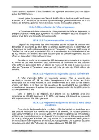 PROJET DE LOI DE FINANCES POUR L’ANNEE 2015
NOTE DE PRESENTATION 112
faibles revenus d’accéder à des conditions de logement améliorées pour un besoin
global de 20.000 unités.
Le coût global du programme s’élève à 4.096 millions de dirhams et il est financé
à hauteur de 1.734 millions de dirhams à partir du budget général de l’Etat et de 2.145
millions de dirhams à partir du Fonds Solidarité Habitat et Intégration Urbaine.
III.3.4.1.2 Diversification de l’offre en logements
Le Gouvernement dans sa démarche d’élargissement de l’offre en logements, a
entrepris plusieurs efforts pour dynamiser le secteur immobilier tout en associant le
secteur privé dans une démarche conventionnelle.
III.3.4.1.2.1 Programme des villes nouvelles
L’objectif du programme des villes nouvelles est de soulager la pression des
demandes en logements qui sévit dans les grandes agglomérations. Il s’est traduit par
le lancement de quatre villes nouvelles à savoir Tamansourt, Tamesna, Lakhyayata et
Chrafate, sur une superficie totale de 5.270 ha. Ces villes dont le coût de réalisation est
de 122 milliards de dirhams devraient accueillir près de 200.000 logements, tout en
offrant un tissu urbain intégré et harmonieux.
Par ailleurs, et afin de surmonter les déficits en équipements sociaux enregistrés
au niveau de ces villes nouvelles, deux conventions de partenariat ont été conclues
entre différents partenaires dans un objectif de relance et de mise à niveau des deux
villes de Tamesna et Tamansourt avec un coût total de près de 1.900 millions de
dirhams.
III.3.4.1.2.2 Programme de logements sociaux à 250.000 DH
A l’effet d’accroître l’offre en logements sociaux, l’Etat a accordé des
exonérations fiscales (IS, IR, les droits d’enregistrement et de timbre, les droits
d’inscription sur les livres fonciers, la taxe professionnelle et la taxe sur les terrains
urbains non bâtis et la taxe sur les opérations de construction) aux promoteurs
immobiliers qui s’engagent à réaliser des programmes conventionnés de 500 logements
sur une période de 5 ans.
Dans le cadre de ce dispositif, 564 projets ont été autorisés avec une
consistance de 406.230 logements à fin 2013. Les travaux ont démarré au niveau de
488 projets totalisant 354.289 logements.
III.3.4.1.2.3 Programme de logements sociaux à faible valeur
immobilière
Pour orienter la demande de la population cible des habitations insalubres vers
des produits répondant aux normes de qualité et de sécurité, un nouveau produit à
faible valeur immobilière a été lancé en 2008. Afin d’inciter les promoteurs immobiliers à
adhérer à ce type de logements, un dispositif d’encouragement a été accordé au profit
de ceux qui s’engagent à réaliser des programmes de construction de 200 logements
en milieu urbain ou 50 logements en milieu rural. Ce logement a une superficie couverte
comprise entre 50 et 60 m² et un prix de cession plafonné à 140.000 DH.
 