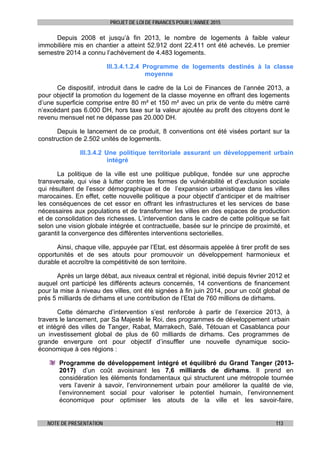 PROJET DE LOI DE FINANCES POUR L’ANNEE 2015
NOTE DE PRESENTATION 113
Depuis 2008 et jusqu’à fin 2013, le nombre de logements à faible valeur
immobilière mis en chantier a atteint 52.912 dont 22.411 ont été achevés. Le premier
semestre 2014 a connu l’achèvement de 4.483 logements.
III.3.4.1.2.4 Programme de logements destinés à la classe
moyenne
Ce dispositif, introduit dans le cadre de la Loi de Finances de l’année 2013, a
pour objectif la promotion du logement de la classe moyenne en offrant des logements
d’une superficie comprise entre 80 m² et 150 m² avec un prix de vente du mètre carré
n’excédant pas 6.000 DH, hors taxe sur la valeur ajoutée au profit des citoyens dont le
revenu mensuel net ne dépasse pas 20.000 DH.
Depuis le lancement de ce produit, 8 conventions ont été visées portant sur la
construction de 2.502 unités de logements.
III.3.4.2 Une politique territoriale assurant un développement urbain
intégré
La politique de la ville est une politique publique, fondée sur une approche
transversale, qui vise à lutter contre les formes de vulnérabilité et d’exclusion sociale
qui résultent de l’essor démographique et de l’expansion urbanistique dans les villes
marocaines. En effet, cette nouvelle politique a pour objectif d’anticiper et de maitriser
les conséquences de cet essor en offrant les infrastructures et les services de base
nécessaires aux populations et de transformer les villes en des espaces de production
et de consolidation des richesses. L’intervention dans le cadre de cette politique se fait
selon une vision globale intégrée et contractuelle, basée sur le principe de proximité, et
garantit la convergence des différentes interventions sectorielles.
Ainsi, chaque ville, appuyée par l’Etat, est désormais appelée à tirer profit de ses
opportunités et de ses atouts pour promouvoir un développement harmonieux et
durable et accroître la compétitivité de son territoire.
Après un large débat, aux niveaux central et régional, initié depuis février 2012 et
auquel ont participé les différents acteurs concernés, 14 conventions de financement
pour la mise à niveau des villes, ont été signées à fin juin 2014, pour un coût global de
prés 5 milliards de dirhams et une contribution de l’Etat de 760 millions de dirhams.
Cette démarche d’intervention s’est renforcée à partir de l’exercice 2013, à
travers le lancement, par Sa Majesté le Roi, des programmes de développement urbain
et intégré des villes de Tanger, Rabat, Marrakech, Salé, Tétouan et Casablanca pour
un investissement global de plus de 60 milliards de dirhams. Ces programmes de
grande envergure ont pour objectif d’insuffler une nouvelle dynamique socio-
économique à ces régions :
Programme de développement intégré et équilibré du Grand Tanger (2013-
2017) d’un coût avoisinant les 7,6 milliards de dirhams. Il prend en
considération les éléments fondamentaux qui structurent une métropole tournée
vers l’avenir à savoir, l’environnement urbain pour améliorer la qualité de vie,
l’environnement social pour valoriser le potentiel humain, l’environnement
économique pour optimiser les atouts de la ville et les savoir-faire,
 