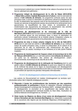 PROJET DE LOI DE FINANCES POUR L’ANNEE 2015
NOTE DE PRESENTATION 114
l’environnement culturel pour ancrer l’identité et les valeurs d’ouverture de la ville
tout en valorisant son patrimoine ;
Programme intégré de développement de la ville de Rabat (2014-2018)
« Rabat Ville Lumière, Capitale Marocaine de la Culture » dont le coût total est
estimé à 9,42 milliards de dirhams. Ce programme s'articule autour de sept
principaux axes, à savoir la valorisation du patrimoine culturel et civilisationnel de
la ville, la préservation des espaces verts et de l'environnement, l'amélioration de
l'accès aux services et équipements sociaux de proximité et le renforcement de la
gouvernance, la requalification du tissu urbain, la consolidation et la
modernisation des équipements de transport, la dynamisation des activités
économiques et le renforcement des infrastructures routières ;
Programme de développement et du renouveau de la ville de
Marrakech (2014-2017) dont le coût total est estimé à 5,92 milliards de dirhams
et qui s'articule autour de cinq principaux axes, à savoir la valorisation du
patrimoine culturel, l’amélioration de la mobilité urbaine, l’intégration urbaine, la
promotion de la bonne gouvernance et la préservation de l’environnement ;
Programme de mise à niveau urbaine intégrée de la ville de Salé (2014-
2016) dont le coût total est estimé à 1,04 milliard de dirhams et qui s'articule
autour de quatre principaux axes, à savoir la préservation de la culture et du
patrimoine de la ville, le renforcement des infrastructures de base, le
développement du secteur touristique et de l'artisanat et la lutte contre l'habitat
insalubre ;
Programme de réaménagement de l’espace urbain et économique de la ville
de Tétouan (2014-2018) avec un coût total estimé à 4,5 milliards de dirhams et
qui porte sur la réalisation des actions de développement urbain,
environnemental, économique et de sécurité de la ville ;
Programme de développement de la métropole de Casablanca dont le coût
global s’élève à 33,595 milliards de dirhams et ayant pour objectif de valoriser
et de renforcer les atouts de la région et d’accompagner son développement
économique, social et environnemental et d’en faire un hub financier international
lui permettant de rejoindre les grandes métropoles internationales.
III.3.4.3. Un développement cohérent et harmonieux du territoire
Les actions du Gouvernement en matière d’aménagement du territoire sont
structurées autour des 4 objectifs stratégiques suivants :
Répondre à toutes les problématiques des territoires par des expertises
professionnelles et pertinentes à travers la réalisation d’études stratégiques
(étude d’aménagement numérique des Territoires (ANT), stratégie nationale pour
le développement, la promotion et la requalification des petites villes, le
programme de développement territorial durable du Haut Atlas, l’évaluation du
Schéma National d’Aménagement du Territoire…) ;
Doter toutes les Régions du Maroc d’une vision de développement à long
terme à formaliser par des Contrats Etat-Régions via, notamment, la poursuite
de la couverture des régions par les Schémas Régionaux d’Aménagement du
 