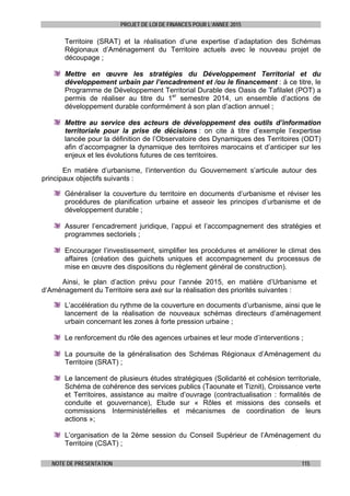 PROJET DE LOI DE FINANCES POUR L’ANNEE 2015
NOTE DE PRESENTATION 115
Territoire (SRAT) et la réalisation d’une expertise d’adaptation des Schémas
Régionaux d’Aménagement du Territoire actuels avec le nouveau projet de
découpage ;
Mettre en œuvre les stratégies du Développement Territorial et du
développement urbain par l’encadrement et /ou le financement : à ce titre, le
Programme de Développement Territorial Durable des Oasis de Tafilalet (POT) a
permis de réaliser au titre du 1er
semestre 2014, un ensemble d’actions de
développement durable conformément à son plan d’action annuel ;
Mettre au service des acteurs de développement des outils d’information
territoriale pour la prise de décisions : on cite à titre d’exemple l’expertise
lancée pour la définition de l’Observatoire des Dynamiques des Territoires (ODT)
afin d’accompagner la dynamique des territoires marocains et d’anticiper sur les
enjeux et les évolutions futures de ces territoires.
En matière d’urbanisme, l’intervention du Gouvernement s’articule autour des
principaux objectifs suivants :
Généraliser la couverture du territoire en documents d’urbanisme et réviser les
procédures de planification urbaine et asseoir les principes d’urbanisme et de
développement durable ;
Assurer l’encadrement juridique, l’appui et l’accompagnement des stratégies et
programmes sectoriels ;
Encourager l’investissement, simplifier les procédures et améliorer le climat des
affaires (création des guichets uniques et accompagnement du processus de
mise en œuvre des dispositions du règlement général de construction).
Ainsi, le plan d’action prévu pour l’année 2015, en matière d’Urbanisme et
d’Aménagement du Territoire sera axé sur la réalisation des priorités suivantes :
L’accélération du rythme de la couverture en documents d’urbanisme, ainsi que le
lancement de la réalisation de nouveaux schémas directeurs d’aménagement
urbain concernant les zones à forte pression urbaine ;
Le renforcement du rôle des agences urbaines et leur mode d’interventions ;
La poursuite de la généralisation des Schémas Régionaux d’Aménagement du
Territoire (SRAT) ;
Le lancement de plusieurs études stratégiques (Solidarité et cohésion territoriale,
Schéma de cohérence des services publics (Taounate et Tiznit), Croissance verte
et Territoires, assistance au maitre d’ouvrage (contractualisation : formalités de
conduite et gouvernance), Etude sur « Rôles et missions des conseils et
commissions Interministérielles et mécanismes de coordination de leurs
actions »;
L’organisation de la 2ème session du Conseil Supérieur de l’Aménagement du
Territoire (CSAT) ;
 