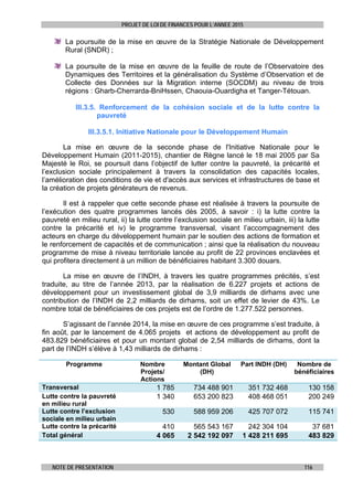 PROJET DE LOI DE FINANCES POUR L’ANNEE 2015
NOTE DE PRESENTATION 116
La poursuite de la mise en œuvre de la Stratégie Nationale de Développement
Rural (SNDR) ;
La poursuite de la mise en œuvre de la feuille de route de l’Observatoire des
Dynamiques des Territoires et la généralisation du Système d’Observation et de
Collecte des Données sur la Migration interne (SOCDM) au niveau de trois
régions : Gharb-Cherrarda-BniHssen, Chaouia-Ouardigha et Tanger-Tétouan.
III.3.5. Renforcement de la cohésion sociale et de la lutte contre la
pauvreté
III.3.5.1. Initiative Nationale pour le Développement Humain
La mise en œuvre de la seconde phase de l'Initiative Nationale pour le
Développement Humain (2011-2015), chantier de Règne lancé le 18 mai 2005 par Sa
Majesté le Roi, se poursuit dans l’objectif de lutter contre la pauvreté, la précarité et
l’exclusion sociale principalement à travers la consolidation des capacités locales,
l’amélioration des conditions de vie et d'accès aux services et infrastructures de base et
la création de projets générateurs de revenus.
Il est à rappeler que cette seconde phase est réalisée à travers la poursuite de
l’exécution des quatre programmes lancés dès 2005, à savoir : i) la lutte contre la
pauvreté en milieu rural, ii) la lutte contre l’exclusion sociale en milieu urbain, iii) la lutte
contre la précarité et iv) le programme transversal, visant l’accompagnement des
acteurs en charge du développement humain par le soutien des actions de formation et
le renforcement de capacités et de communication ; ainsi que la réalisation du nouveau
programme de mise à niveau territoriale lancée au profit de 22 provinces enclavées et
qui profitera directement à un million de bénéficiaires habitant 3.300 douars.
La mise en œuvre de l’INDH, à travers les quatre programmes précités, s’est
traduite, au titre de l’année 2013, par la réalisation de 6.227 projets et actions de
développement pour un investissement global de 3,9 milliards de dirhams avec une
contribution de l’INDH de 2,2 milliards de dirhams, soit un effet de levier de 43%. Le
nombre total de bénéficiaires de ces projets est de l’ordre de 1.277.522 personnes.
S’agissant de l’année 2014, la mise en œuvre de ces programme s’est traduite, à
fin août, par le lancement de 4.065 projets et actions de développement au profit de
483.829 bénéficiaires et pour un montant global de 2,54 milliards de dirhams, dont la
part de l’INDH s’élève à 1,43 milliards de dirhams :
Programme Nombre
Projets/
Actions
Montant Global
(DH)
Part INDH (DH) Nombre de
bénéficiaires
Transversal 1 785 734 488 901 351 732 468 130 158
Lutte contre la pauvreté
en milieu rural
1 340 653 200 823 408 468 051 200 249
Lutte contre l’exclusion
sociale en milieu urbain
530 588 959 206 425 707 072 115 741
Lutte contre la précarité 410 565 543 167 242 304 104 37 681
Total général 4 065 2 542 192 097 1 428 211 695 483 829
 