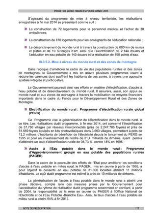 PROJET DE LOI DE FINANCES POUR L’ANNEE 2015
NOTE DE PRESENTATION 117
S’agissant du programme de mise à niveau territoriale, les réalisations
enregistrées à fin mai 2014 se présentent comme suit :
La construction de 72 logements pour le personnel médical et l’achat de 38
ambulances;
La construction de 870 logements pour les enseignants de l’éducation nationale ;
Le désenclavement du monde rural à travers la construction de 680 km de routes
et pistes et de 19 ouvrages d’art, ainsi que l’électrification de 2.144 douars et
l’adduction en eau potable de 143 douars et la réalisation de 190 points d’eau.
III.3.5.2. Mise à niveau du monde rural et des zones de montagne
Dans l’optique d’améliorer le cadre de vie des populations rurales et des zones
de montagnes, le Gouvernement a mis en œuvre plusieurs programmes visant à
réduire les carences dont souffrent les habitants de ces zones, à travers une approche
spatiale intégrée et participative.
Le Gouvernement poursuit ainsi ses efforts en matière d’électrification, d’accès à
l’eau potable et de désenclavement du monde rural. Il assurera, aussi, son appui au
monde rural et aux zones de montagne à travers la mobilisation de moyens financiers
importants dans le cadre du Fonds pour le Développement Rural et des Zones de
Montagne.
Electrification du monde rural : Programme d’électrification rurale global
(PERG)
Ce Programme vise la généralisation de l’électrification dans le monde rural. A
ce titre, Les réalisations dudit programme, à fin mai 2014, ont concerné l’électrification
de 37.780 villages par réseaux interconnectés (près de 2.247.786 foyers) et près de
51.559 foyers équipés en kits photovoltaïques dans 3.663 villages, permettant à près de
12,2 millions d’habitants de bénéficier de l’électricité depuis le lancement du PERG en
1995 et pour un investissement de l’ordre de 21,4 milliards de dirhams, ayant permis
d’atteindre un taux d’électrification rurale de 98,73 % contre 18% en 1995.
Accès à l’Eau potable dans le monde rural : Programme
d’Approvisionnement groupé en eau potable des populations rurales
(PAGER)
Dans le cadre de la poursuite des efforts de l’Etat pour améliorer les conditions
d'accès à l'eau potable en milieu rural, le PAGER, mis en œuvre à partir de 1995, a
pour objectif la desserte en eau potable de 31.000 localités abritant 11 millions
d'habitants. Le coût dudit programme est estimé à près de 10 milliards de dirhams.
La généralisation de l’accès à l’eau potable dans le monde rural a atteint une
phase décisive, compte tenu des mesures prises par le Gouvernement pour
l’accélération du rythme de réalisation dudit programme notamment en confiant, à partir
de 2004, la responsabilité de la mise en œuvre du PAGER à l’Office National de
l’Electricité et de l’Eau Potable -Branche Eau-. Ainsi, le taux d’accès à l’eau potable en
milieu rural a atteint 94% à fin 2013.
 