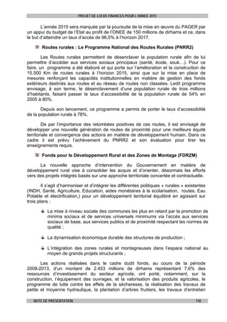 PROJET DE LOI DE FINANCES POUR L’ANNEE 2015
NOTE DE PRESENTATION 118
L’année 2015 sera marquée par la poursuite de la mise en œuvre du PAGER par
un appui du budget de l’Etat au profit de l’ONEE de 150 millions de dirhams et ce, dans
le but d’atteindre un taux d’accès de 96,5% à l’horizon 2017.
Routes rurales : Le Programme National des Routes Rurales (PNRR2)
Les Routes rurales permettent de désenclaver la population rurale afin de lui
permettre d’accéder aux services sociaux principaux (santé, école, souk…). Pour ce
faire, un programme a été élaboré et qui porte sur l’amélioration et la construction de
15.500 Km de routes rurales à l’horizon 2015, ainsi que sur la mise en place de
mesures renforçant les capacités institutionnelles en matière de gestion des fonds
extérieurs destinés aux routes et au réseau de routes non classées. Ledit programme
envisage, à son terme, le désenclavement d’une population rurale de trois millions
d’habitants, faisant passer le taux d’accessibilité de la population rurale de 54% en
2005 à 80%.
Depuis son lancement, ce programme a permis de porter le taux d’accessibilité
de la population rurale à 78%.
De par l’importance des retombées positives de ces routes, il est envisagé de
développer une nouvelle génération de routes de proximité pour une meilleure équité
territoriale et convergence des actions en matière de développement humain. Dans ce
cadre il est prévu l’achèvement du PNRR2 et son évaluation pour tirer les
enseignements requis.
Fonds pour le Développement Rural et des Zones de Montage (FDRZM)
La nouvelle approche d’intervention du Gouvernement en matière de
développement rural vise à consolider les acquis et d’orienter, désormais les efforts
vers des projets intégrés basés sur une approche territoriale concertée et contractuelle.
Il s’agit d’harmoniser et d’intégrer les différentes politiques « rurales » existantes
(INDH, Santé, Agriculture, Education, aides monétaires à la scolarisation, routes, Eau
Potable et électrification,) pour un développement territorial équilibré en agissant sur
trois plans :
La mise à niveau sociale des communes les plus en retard par la promotion de
minima sociaux et de services universels minimums via l’accès aux services
sociaux de base, aux services publics et de proximité respectant les normes de
qualité ;
La dynamisation économique durable des structures de production ;
L’intégration des zones rurales et montagneuses dans l’espace national au
moyen de grands projets structurants ;
Les actions réalisées dans le cadre dudit fonds, au cours de la période
2008-2013, d’un montant de 2.453 millions de dirhams représentant 7,6% des
ressources d’investissement du secteur agricole, ont porté, notamment, sur la
construction, l’équipement des ouvrages, et la valorisation des produits agricoles, le
programme de lutte contre les effets de la sècheresse, la réalisation des travaux de
petite et moyenne hydraulique, la plantation d’arbres fruitiers, les travaux d’entretien
 