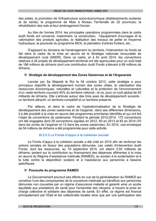 PROJET DE LOI DE FINANCES POUR L’ANNEE 2015
NOTE DE PRESENTATION 119
des pistes, la promotion de l'infrastructure socio-économique (établissements scolaires
et de santé), le programme de Mise à Niveau Territoriale de 22 provinces, la
réhabilitation des sols et leur aménagement foncier.
Au titre de l’année 2014, les principales opérations programmées dans le cadre
dudit fonds ont concerné, notamment, la construction, l’équipement d’ouvrages et la
valorisation des produits agricoles, la réalisation des travaux de petite et moyenne
hydraulique, la poursuite du programme MCA, la plantation d’arbres fruitiers, etc…
S’agissant du domaine de l’aménagement du territoire, l’intervention du fonds se
fait dans le cadre de la mise en œuvre de la Stratégie nationale renouvelée de
développement rural (SNDR). Dans ce cadre, et à fin août 2014, les conventions
relatives à 26 projets de développement territorial ont été approuvées pour un coût total
de 186 millions de dirhams dont une contribution dudit Fonds s’élevant à 89 millions de
dirhams.
Stratégie de développement des Zones Oasiennes et de l'Arganeraie
Lancée par Sa Majesté le Roi le 04 octobre 2013, cette stratégie a pour
principaux objectifs le développement humain des zones cibles, la valorisation des
ressources économiques, naturelles et culturelles et la protection de l’environnement
d’un vaste territoire couvrant 40% du territoire national ; et ce, pour un coût global de 93
milliards de dirhams. Elle s’articule autour des trois axes de développement suivants :
un territoire attractif, un territoire compétitif et un territoire préservé.
Par ailleurs, et dans le cadre de l’opérationnalisation de la Stratégie de
développement des zones oasiennes et de l’arganier, dans ses différentes dimensions,
il a été procédé à la mise en œuvre des programmes prioritaires identifiés et qui ont fait
l’objet de conventions de partenariat. Pendant la période 2012-2014, 172 conventions
ont été engagées dont 29 conventions signées en 2012, 60 en 2013 et 83 en 2014 (70
dans les zones de l’arganier et 13 dans les zones oasiennes). En 2014, une enveloppe
de 54 millions de dirhams a été programmée pour cette activité.
III.3.5.3 Le Fonds d’appui à la cohésion sociale
Le Fonds d’appui à la cohésion sociale a été créé en 2012 afin de renforcer les
actions sociales en faveur des populations démunies. Les volets d’intervention dudit
Fonds, dont les ressources, au 19 septembre 2014, ont atteint 5,55 milliards de
dirhams, portent sur la contribution au financement des dépenses afférentes à la mise
en œuvre du Régime d’assistance médicale (RAMED), au soutien à la scolarisation et à
la lutte contre la déperdition scolaire et à l’assistance aux personnes à besoins
spécifiques.
Poursuite du programme RAMED
Le Gouvernement poursuit ses efforts en vue de la généralisation du RAMED qui
constitue l’une des composantes de la couverture médicale qui bénéficie aux personnes
démunies non couvertes par un régime d’assurance maladie et garantir ainsi un accès
équitable aux prestations de santé pour l’ensemble des citoyens, à travers la prise en
charge collective et solidaire des dépenses de santé. En effet, ce régime est financé
principalement par l’Etat et les collectivités locales ainsi que par une participation des
 
