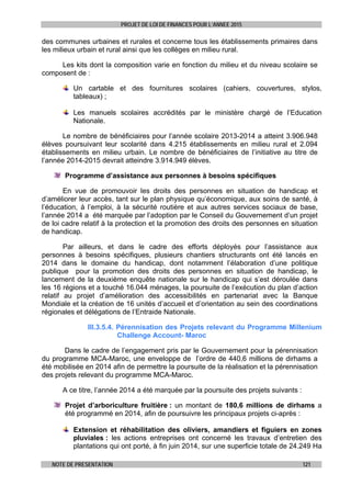 PROJET DE LOI DE FINANCES POUR L’ANNEE 2015
NOTE DE PRESENTATION 121
des communes urbaines et rurales et concerne tous les établissements primaires dans
les milieux urbain et rural ainsi que les collèges en milieu rural.
Les kits dont la composition varie en fonction du milieu et du niveau scolaire se
composent de :
Un cartable et des fournitures scolaires (cahiers, couvertures, stylos,
tableaux) ;
Les manuels scolaires accrédités par le ministère chargé de l’Education
Nationale.
Le nombre de bénéficiaires pour l’année scolaire 2013-2014 a atteint 3.906.948
élèves poursuivant leur scolarité dans 4.215 établissements en milieu rural et 2.094
établissements en milieu urbain. Le nombre de bénéficiaires de l’initiative au titre de
l’année 2014-2015 devrait atteindre 3.914.949 élèves.
Programme d’assistance aux personnes à besoins spécifiques
En vue de promouvoir les droits des personnes en situation de handicap et
d’améliorer leur accès, tant sur le plan physique qu’économique, aux soins de santé, à
l’éducation, à l’emploi, à la sécurité routière et aux autres services sociaux de base,
l’année 2014 a été marquée par l’adoption par le Conseil du Gouvernement d’un projet
de loi cadre relatif à la protection et la promotion des droits des personnes en situation
de handicap.
Par ailleurs, et dans le cadre des efforts déployés pour l’assistance aux
personnes à besoins spécifiques, plusieurs chantiers structurants ont été lancés en
2014 dans le domaine du handicap, dont notamment l’élaboration d’une politique
publique pour la promotion des droits des personnes en situation de handicap, le
lancement de la deuxième enquête nationale sur le handicap qui s’est déroulée dans
les 16 régions et a touché 16.044 ménages, la poursuite de l’exécution du plan d’action
relatif au projet d’amélioration des accessibilités en partenariat avec la Banque
Mondiale et la création de 16 unités d’accueil et d’orientation au sein des coordinations
régionales et délégations de l’Entraide Nationale.
III.3.5.4. Pérennisation des Projets relevant du Programme Millenium
Challenge Account- Maroc
Dans le cadre de l’engagement pris par le Gouvernement pour la pérennisation
du programme MCA-Maroc, une enveloppe de l’ordre de 440,6 millions de dirhams a
été mobilisée en 2014 afin de permettre la poursuite de la réalisation et la pérennisation
des projets relevant du programme MCA-Maroc.
A ce titre, l’année 2014 a été marquée par la poursuite des projets suivants :
Projet d’arboriculture fruitière : un montant de 180,6 millions de dirhams a
été programmé en 2014, afin de poursuivre les principaux projets ci-après :
Extension et réhabilitation des oliviers, amandiers et figuiers en zones
pluviales : les actions entreprises ont concerné les travaux d’entretien des
plantations qui ont porté, à fin juin 2014, sur une superficie totale de 24.249 Ha
 