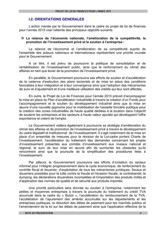 PROJET DE LOI DE FINANCES POUR L’ANNEE 2015
NOTE DE PRESENTATION 6
I.2. ORIENTATIONS GENERALES
L’action menée par le Gouvernement dans le cadre du projet de loi de finances
pour l’année 2015 vise l’atteinte des principaux objectifs suivants:
La relance de l’économie nationale, l’amélioration de la compétitivité, la
promotion de l’investissement privé et le soutien à l’entreprise :
La relance de l’économie et l’amélioration de sa compétitivité auprès de
l’ensemble des acteurs nationaux et internationaux représentent une priorité cruciale
pour le Gouvernement.
A ce titre, il est prévu de poursuivre la politique de consolidation et de
rentabilisation de l’investissement public, ainsi que le renforcement du climat des
affaires en tant que levier de la promotion de l’investissement privé.
En parallèle, le Gouvernement poursuivra ses efforts de soutien et d’accélération
de la cadence d’exécution des plans sectoriels et de mise en place des conditions
favorables à leur intégration et à leur convergence ainsi que l’adoption des mécanismes
de suivi et d’ajustement et d’une meilleure utilisation des crédits qui leur sont affectés.
En outre, le Projet de Loi de Finances pour l’année 2015 prévoit d’accompagner
la mise en place du Plan d’accélération industrielle à travers la création d’un Fonds pour
l’accompagnement et le soutien du développement industriel ainsi que la mise en
œuvre d’une nouvelle approche pour la mobilisation de l’assiette foncière publique pour
la création des zones industrielles de haute qualité dédiées à la location dans l’objectif
de soutenir les entreprises et les secteurs à haute valeur ajoutée qui développent l’offre
exportatrice et créent de l’emploi.
Le Gouvernement veillera également à poursuivre sa stratégie d’amélioration du
climat des affaires et de promotion de l’investissement privé à travers le développement
du cadre législatif et institutionnel de l’investissement. Il s’agit notamment de la mise en
place d’un ensemble de mesures pour la révision de la Loi-cadre portant Charte de
l’investissement, l’accélération du traitement des demandes concernant les projets
d’investissement présentés aux comités d’investissement aux niveaux national et
régional, le suivi de leur mise en œuvre afin de surmonter les obstacles qu’ils
rencontrent ainsi que la poursuite de la simplification des procédures liées à
l’investissement.
Par ailleurs, le Gouvernement poursuivra ses efforts d’incitation du secteur
informel pour l’intégrer progressivement dans le cycle économique, de renforcement du
contrôle fiscal et douanier, d’exploitation de tous les mécanismes juridiques, fiscaux et
douaniers possibles pour la lutte contre la fraude et l’évasion fiscale, la contrebande, le
dumping, les déclarations douanières incomplètes et l’importation des produits imités et
d’application des normes de qualité et de sécurité aux produits importés.
Une priorité particulière sera donnée au soutien à l’entreprise, notamment les
petites et moyennes entreprises à travers la poursuite du traitement du crédit TVA
accumulé dans le cadre du « Butoir », l’accélération du remboursement de la TVA,
l’accélération de l’apurement des arriérés accumulés sur les départements et les
entreprises publiques, la réduction des délais de paiement pour les marchés publics et
l’amendement de la loi sur les délais de paiement ainsi que l'application effective de la
 