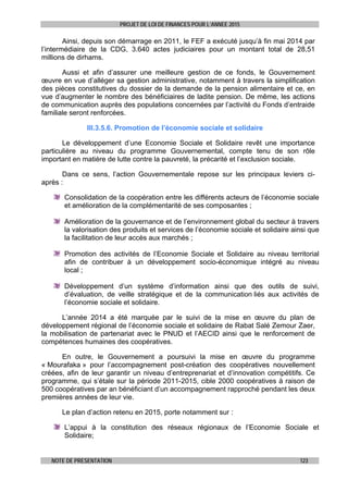 PROJET DE LOI DE FINANCES POUR L’ANNEE 2015
NOTE DE PRESENTATION 123
Ainsi, depuis son démarrage en 2011, le FEF a exécuté jusqu’à fin mai 2014 par
l’intermédiaire de la CDG, 3.640 actes judiciaires pour un montant total de 28,51
millions de dirhams.
Aussi et afin d’assurer une meilleure gestion de ce fonds, le Gouvernement
œuvre en vue d’alléger sa gestion administrative, notamment à travers la simplification
des pièces constitutives du dossier de la demande de la pension alimentaire et ce, en
vue d’augmenter le nombre des bénéficiaires de ladite pension. De même, les actions
de communication auprès des populations concernées par l’activité du Fonds d’entraide
familiale seront renforcées.
III.3.5.6. Promotion de l’économie sociale et solidaire
Le développement d’une Economie Sociale et Solidaire revêt une importance
particulière au niveau du programme Gouvernemental, compte tenu de son rôle
important en matière de lutte contre la pauvreté, la précarité et l’exclusion sociale.
Dans ce sens, l’action Gouvernementale repose sur les principaux leviers ci-
après :
Consolidation de la coopération entre les différents acteurs de l’économie sociale
et amélioration de la complémentarité de ses composantes ;
Amélioration de la gouvernance et de l’environnement global du secteur à travers
la valorisation des produits et services de l’économie sociale et solidaire ainsi que
la facilitation de leur accès aux marchés ;
Promotion des activités de l’Economie Sociale et Solidaire au niveau territorial
afin de contribuer à un développement socio-économique intégré au niveau
local ;
Développement d’un système d’information ainsi que des outils de suivi,
d’évaluation, de veille stratégique et de la communication liés aux activités de
l’économie sociale et solidaire.
L’année 2014 a été marquée par le suivi de la mise en œuvre du plan de
développement régional de l’économie sociale et solidaire de Rabat Salé Zemour Zaer,
la mobilisation de partenariat avec le PNUD et l’AECID ainsi que le renforcement de
compétences humaines des coopératives.
En outre, le Gouvernement a poursuivi la mise en œuvre du programme
« Mourafaka » pour l’accompagnement post-création des coopératives nouvellement
créées, afin de leur garantir un niveau d’entreprenariat et d’innovation compétitifs. Ce
programme, qui s’étale sur la période 2011-2015, cible 2000 coopératives à raison de
500 coopératives par an bénéficiant d’un accompagnement rapproché pendant les deux
premières années de leur vie.
Le plan d’action retenu en 2015, porte notamment sur :
L’appui à la constitution des réseaux régionaux de l’Economie Sociale et
Solidaire;
 