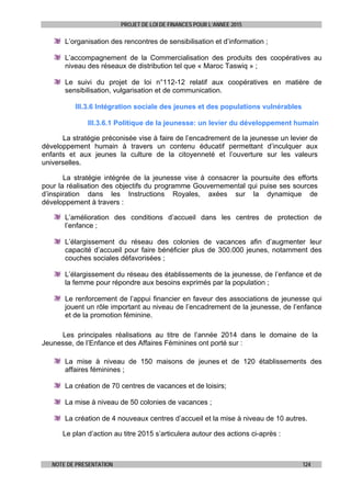 PROJET DE LOI DE FINANCES POUR L’ANNEE 2015
NOTE DE PRESENTATION 124
L’organisation des rencontres de sensibilisation et d’information ;
L’accompagnement de la Commercialisation des produits des coopératives au
niveau des réseaux de distribution tel que « Maroc Taswiq » ;
Le suivi du projet de loi n°112-12 relatif aux coopératives en matière de
sensibilisation, vulgarisation et de communication.
III.3.6 Intégration sociale des jeunes et des populations vulnérables
III.3.6.1 Politique de la jeunesse: un levier du développement humain
La stratégie préconisée vise à faire de l’encadrement de la jeunesse un levier de
développement humain à travers un contenu éducatif permettant d’inculquer aux
enfants et aux jeunes la culture de la citoyenneté et l’ouverture sur les valeurs
universelles.
La stratégie intégrée de la jeunesse vise à consacrer la poursuite des efforts
pour la réalisation des objectifs du programme Gouvernemental qui puise ses sources
d’inspiration dans les Instructions Royales, axées sur la dynamique de
développement à travers :
L’amélioration des conditions d’accueil dans les centres de protection de
l’enfance ;
L’élargissement du réseau des colonies de vacances afin d’augmenter leur
capacité d’accueil pour faire bénéficier plus de 300.000 jeunes, notamment des
couches sociales défavorisées ;
L’élargissement du réseau des établissements de la jeunesse, de l’enfance et de
la femme pour répondre aux besoins exprimés par la population ;
Le renforcement de l’appui financier en faveur des associations de jeunesse qui
jouent un rôle important au niveau de l’encadrement de la jeunesse, de l’enfance
et de la promotion féminine.
Les principales réalisations au titre de l’année 2014 dans le domaine de la
Jeunesse, de l’Enfance et des Affaires Féminines ont porté sur :
La mise à niveau de 150 maisons de jeunes et de 120 établissements des
affaires féminines ;
La création de 70 centres de vacances et de loisirs;
La mise à niveau de 50 colonies de vacances ;
La création de 4 nouveaux centres d’accueil et la mise à niveau de 10 autres.
Le plan d’action au titre 2015 s’articulera autour des actions ci-après :
 