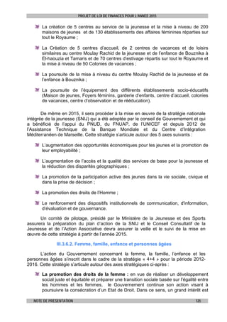 PROJET DE LOI DE FINANCES POUR L’ANNEE 2015
NOTE DE PRESENTATION 125
La création de 5 centres au service de la jeunesse et la mise à niveau de 200
maisons de jeunes et de 130 établissements des affaires féminines réparties sur
tout le Royaume ;
La Création de 5 centres d’accueil, de 2 centres de vacances et de loisirs
similaires au centre Moulay Rachid de la jeunesse et de l’enfance de Bouznika à
El-haouzia et Tamaris et de 70 centres d’estivage répartis sur tout le Royaume et
la mise à niveau de 50 Colonies de vacances ;
La poursuite de la mise à niveau du centre Moulay Rachid de la jeunesse et de
l’enfance à Bouznika ;
La poursuite de l’équipement des différents établissements socio-éducatifs
(Maison de jeunes, Foyers féminins, garderie d’enfants, centre d’accueil, colonies
de vacances, centre d’observation et de rééducation).
De même en 2015, il sera procéder à la mise en œuvre de la stratégie nationale
intégrée de la jeunesse (SNIJ) qui a été adoptée par le conseil de Gouvernement et qui
a bénéficié de l’appui du PNUD, du FNUAP, de l’UNICEF et depuis 2012 de
l’Assistance Technique de la Banque Mondiale et du Centre d’Intégration
Méditerranéen de Marseille. Cette stratégie s’articule autour des 5 axes suivants :
L’augmentation des opportunités économiques pour les jeunes et la promotion de
leur employabilité ;
L’augmentation de l’accès et la qualité des services de base pour la jeunesse et
la réduction des disparités géographiques ;
La promotion de la participation active des jeunes dans la vie sociale, civique et
dans la prise de décision ;
La promotion des droits de l’Homme ;
Le renforcement des dispositifs institutionnels de communication, d'information,
d’évaluation et de gouvernance.
Un comité de pilotage, présidé par le Ministère de la Jeunesse et des Sports
assurera la préparation du plan d’action de la SNIJ et le Conseil Consultatif de la
Jeunesse et de l’Action Associative devra assurer la veille et le suivi de la mise en
œuvre de cette stratégie à partir de l’année 2015.
III.3.6.2. Femme, famille, enfance et personnes âgées
L’action du Gouvernement concernant la femme, la famille, l’enfance et les
personnes âgées s’inscrit dans le cadre de la stratégie « 4+4 » pour la période 2012-
2016. Cette stratégie s’articule autour des axes stratégiques ci-après :
La promotion des droits de la femme : en vue de réaliser un développement
social juste et équitable et préparer une transition sociale basée sur l’égalité entre
les hommes et les femmes, le Gouvernement continue son action visant à
poursuivre la consécration d’un Etat de Droit. Dans ce sens, un grand intérêt est
 