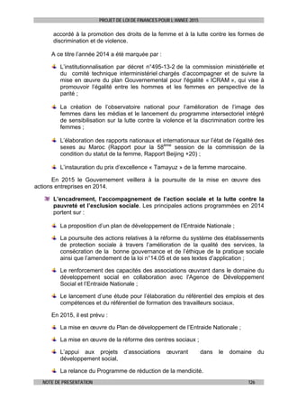 PROJET DE LOI DE FINANCES POUR L’ANNEE 2015
NOTE DE PRESENTATION 126
accordé à la promotion des droits de la femme et à la lutte contre les formes de
discrimination et de violence.
A ce titre l’année 2014 a été marquée par :
L’institutionnalisation par décret n°495-13-2 de la commission ministérielle et
du comité technique interministériel chargés d’accompagner et de suivre la
mise en œuvre du plan Gouvernemental pour l'égalité « ICRAM », qui vise à
promouvoir l’égalité entre les hommes et les femmes en perspective de la
parité ;
La création de l’observatoire national pour l’amélioration de l’image des
femmes dans les médias et le lancement du programme intersectoriel intégré
de sensibilisation sur la lutte contre la violence et la discrimination contre les
femmes ;
L’élaboration des rapports nationaux et internationaux sur l’état de l’égalité des
sexes au Maroc (Rapport pour la 58ème
session de la commission de la
condition du statut de la femme, Rapport Beijing +20) ;
L’instauration du prix d’excellence « Tamayuz » de la femme marocaine.
En 2015 le Gouvernement veillera à la poursuite de la mise en œuvre des
actions entreprises en 2014.
L’encadrement, l’accompagnement de l’action sociale et la lutte contre la
pauvreté et l’exclusion sociale. Les principales actions programmées en 2014
portent sur :
La proposition d’un plan de développement de l’Entraide Nationale ;
La poursuite des actions relatives à la réforme du système des établissements
de protection sociale à travers l’amélioration de la qualité des services, la
consécration de la bonne gouvernance et de l’éthique de la pratique sociale
ainsi que l’amendement de la loi n°14.05 et de ses textes d’application ;
Le renforcement des capacités des associations œuvrant dans le domaine du
développement social en collaboration avec l'Agence de Développement
Social et l’Entraide Nationale ;
Le lancement d’une étude pour l’élaboration du référentiel des emplois et des
compétences et du référentiel de formation des travailleurs sociaux.
En 2015, il est prévu :
La mise en œuvre du Plan de développement de l’Entraide Nationale ;
La mise en œuvre de la réforme des centres sociaux ;
L’appui aux projets d’associations œuvrant dans le domaine du
développement social,
La relance du Programme de réduction de la mendicité.
 