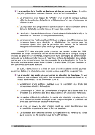 PROJET DE LOI DE FINANCES POUR L’ANNEE 2015
NOTE DE PRESENTATION 127
La protection de la famille, de l'enfance et des personnes âgées. A ce titre,
les principales actions réalisées, dans ce cadre, en 2014 ont concerné :
La préparation, avec l’appui de l'UNICEF, d’un projet de politique publique
intégrée de protection de l'enfance et l’élaboration d’un plan d’action pour sa
mise en œuvre;
La préparation d’un programme de communication et de sensibilisation dans le
domaine de la lutte contre la violence à l’égard des enfants ;
L’évaluation des résultats de dix ans d'application du Code de la famille et de
ses effets sur l’évolution du comportement sociétal ;
Le lancement de l’opération Hiver 2014 qui avait pour objectif l’assistance des
personnes âgées sans domicile, la réhabilitation des centres pour les
personnes âgées ainsi que la promotion des valeurs de la solidarité
intergénérationnelle et de prise en charge des personnes âgées.
L’année 2015 sera marquée par la poursuite des actions lancées en 2014
notamment en ce qui concerne le suivi de la mise en œuvre de la politique publique
intégrée de protection de l'enfance, l’organisation d’une campagne de sensibilisation
nationale sur la lutte contre la violence à l’égard des enfants, la réalisation d’une étude
sur les avis et les comportements des citoyens après dix ans d’application du Code de
la famille ainsi que le lancement d’une nouvelle opération Hiver 2015 pour l’assistance
des personnes âgées sans domicile.
En outre, il sera procédé à la mise en place d’un observatoire national pour les
personnes âgées et la réhabilitation des centres sociaux au profit de ces personnes.
La promotion des droits des personnes en situation de handicap. En vue
d’assurer une meilleure intégration des personnes en situation de handicap au
niveau de la société, il a été procédé en 2014 à :
L’élaboration d’une politique publique pour la promotion des droits des
personnes en situation de handicap ;
L’adoption par le Conseil de Gouvernement d’un projet de loi cadre relatif à la
protection et la promotion des droits des personnes en situation de handicap ;
La création et l’institutionnalisation du comité interministériel chargé du suivi et
de la mise en œuvre des stratégies et des programmes pour la promotion des
droits des personnes en situation de handicap ;
La mise en œuvre du plan d’action relatif au projet d’amélioration des
accessibilités en partenariat avec la Banque Mondiale ;
La réalisation d’une enquête nationale sur la prévalence du handicap au Maroc
qui a concerné les 16 régions et plus de 16.044 familles.
 
