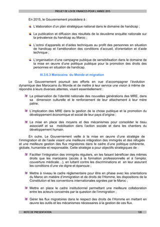 PROJET DE LOI DE FINANCES POUR L’ANNEE 2015
NOTE DE PRESENTATION 128
En 2015, le Gouvernement procèdera à :
L’élaboration d’un plan stratégique national dans le domaine de handicap ;
La publication et diffusion des résultats de la deuxième enquête nationale sur
la prévalence du handicap au Maroc ;
L’octroi d’appareils et d’aides techniques au profit des personnes en situation
de handicap et l’amélioration des conditions d’accueil, d'orientation et d’aide
technique ;
L’organisation d’une campagne publique de sensibilisation dans le domaine de
la mise en œuvre d’une politique publique pour la promotion des droits des
personnes en situation de handicap.
III.3.6.3 Marocains du Monde et migration
Le Gouvernement poursuit ses efforts en vue d’accompagner l’évolution
dynamique des Marocains du Monde et de mettre à leur service une vision à même de
répondre à leurs diverses attentes, visant essentiellement :
La préservation de l’identité nationale des nouvelles générations des MRE, dans
sa dimension culturelle et le renforcement de leur attachement à leur mère
patrie;
L’implication des MRE dans la gestion de la chose publique et la promotion du
développement économique et social de leur pays d’origine ;
La mise en place des moyens et des mécanismes pour consolider le tissu
associatif et sa mobilisation dans l’action sociale et dans les chantiers du
développement humain.
En outre, Le Gouvernement veille à la mise en œuvre d’une stratégie de
l’immigration et de l’asile visant une meilleure intégration des immigrés et des réfugiés
et une meilleure gestion des flux migratoires dans le cadre d’une politique cohérente,
globale, humaniste et responsable. Cette stratégie a pour objectifs stratégiques de :
Faciliter l’intégration des immigrés réguliers, en les faisant bénéficier des mêmes
droits que les marocains (accès à la formation professionnelle et à l’emploi,
couverture médicale…), en luttant contre les discriminations et en leur assurant
les conditions d’une vie digne et épanouie ;
Mettre à niveau le cadre réglementaire pour être en phase avec les orientations
du Maroc en matière d’immigration et de droits de l’Homme, les dispositions de la
Constitution et les conventions internationales signées par le Maroc ;
Mettre en place le cadre institutionnel permettant une meilleure collaboration
entre les acteurs concernés par la question de l’immigration ;
Gérer les flux migratoires dans le respect des droits de l’Homme en mettant en
œuvre les outils et les mécanismes nécessaires à la gestion de ces flux.
 