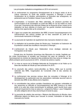 PROJET DE LOI DE FINANCES POUR L’ANNEE 2015
NOTE DE PRESENTATION 129
Les principales réalisations enregistrées en 2014 ont concerné :
Le renforcement du programme d'enseignement de la langue arabe et de la
culture marocaine au profit des enfants marocains à l'étranger à travers
l’amélioration de la situation administrative et financière des enseignants, en
partenariat avec la Fondation Hassan II pour les MRE ;
L’organisation, à l’occasion des fêtes nationales, de plusieurs journées de
communication et de concertation au profit des MRE en vue de mettre en avant
d’une part, l'importance des réformes initiées par le Royaume et leur impact sur la
réalisation de leurs attentes et d’autre part, les grands chantiers économiques
lancés et les opportunités qu’ils comportent ;
L’appui aux projets des associations des MRE à travers l’accompagnement et le
cofinancement des actions portées par le tissu associatif au profit de la
communauté marocaine à l’étranger ;
La poursuite de l’opération de rapatriement des marocains résidant en Libye ;
La réalisation de la première phase de l’étude pour l’évaluation et l’extension de
la protection sociale des travailleurs marocains à l’étranger ;
L’achèvement de l’étude pour l’élaboration d’une stratégie nationale de
l’immigration et de l’asile.
Compte tenu de l’évolution dynamique des Marocains du monde, fragilisés par
les crises économiques et sociales que traversent les pays de résidence, et de
l’accroissement du nombre de migrants et des problèmes liés à leur prise en charge, les
efforts entrepris seront poursuivis en 2015, à travers les actions ci-après :
La mise en œuvre de la Stratégie Nationale de l’Immigration et de l’Asile sur la
base des résultats de l’étude qui sera achevée à fin 2014 ;
La poursuite des actions socio-culturelles au Maroc, telles que la journée
nationale des MRE, l’organisation de l’université d’été et des colonies de
vacances ;
Le renforcement des services sociaux dans les consulats à l’étranger et le
développement du partenariat avec les associations nationales œuvrant dans le
domaine des MRE et des affaires de la migration;
La concrétisation des actions sociales d’assistance aux groupes vulnérables et
aux personnes en difficulté et l’accompagnement des MRE revenus à la mère
partie à la suite des crises économiques et politiques ayant touché leurs pays
d’accueil moyennent la mise en place du « programme Retour » pour l’intégration
de cette catégorie dans le tissu économique et social du pays;
La poursuite de création des services « Maisons des Marocains du Monde» dans
différentes régions du Maroc pour l’accueil, le conseil, l’orientation et l’aide des
marocains du monde.
 
