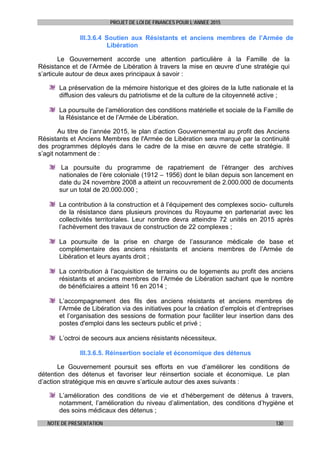 PROJET DE LOI DE FINANCES POUR L’ANNEE 2015
NOTE DE PRESENTATION 130
III.3.6.4 Soutien aux Résistants et anciens membres de l’Armée de
Libération
Le Gouvernement accorde une attention particulière à la Famille de la
Résistance et de l’Armée de Libération à travers la mise en œuvre d’une stratégie qui
s’articule autour de deux axes principaux à savoir :
La préservation de la mémoire historique et des gloires de la lutte nationale et la
diffusion des valeurs du patriotisme et de la culture de la citoyenneté active ;
La poursuite de l’amélioration des conditions matérielle et sociale de la Famille de
la Résistance et de l’Armée de Libération.
Au titre de l’année 2015, le plan d’action Gouvernemental au profit des Anciens
Résistants et Anciens Membres de l'Armée de Libération sera marqué par la continuité
des programmes déployés dans le cadre de la mise en œuvre de cette stratégie. Il
s’agit notamment de :
La poursuite du programme de rapatriement de l’étranger des archives
nationales de l’ère coloniale (1912 – 1956) dont le bilan depuis son lancement en
date du 24 novembre 2008 a atteint un recouvrement de 2.000.000 de documents
sur un total de 20.000.000 ;
La contribution à la construction et à l’équipement des complexes socio- culturels
de la résistance dans plusieurs provinces du Royaume en partenariat avec les
collectivités territoriales. Leur nombre devra atteindre 72 unités en 2015 après
l’achèvement des travaux de construction de 22 complexes ;
La poursuite de la prise en charge de l’assurance médicale de base et
complémentaire des anciens résistants et anciens membres de l’Armée de
Libération et leurs ayants droit ;
La contribution à l’acquisition de terrains ou de logements au profit des anciens
résistants et anciens membres de l’Armée de Libération sachant que le nombre
de bénéficiaires a atteint 16 en 2014 ;
L’accompagnement des fils des anciens résistants et anciens membres de
l’Armée de Libération via des initiatives pour la création d’emplois et d’entreprises
et l’organisation des sessions de formation pour faciliter leur insertion dans des
postes d'emploi dans les secteurs public et privé ;
L’octroi de secours aux anciens résistants nécessiteux.
III.3.6.5. Réinsertion sociale et économique des détenus
Le Gouvernement poursuit ses efforts en vue d’améliorer les conditions de
détention des détenus et favoriser leur réinsertion sociale et économique. Le plan
d’action stratégique mis en œuvre s’articule autour des axes suivants :
L’amélioration des conditions de vie et d’hébergement de détenus à travers,
notamment, l’amélioration du niveau d’alimentation, des conditions d’hygiène et
des soins médicaux des détenus ;
 