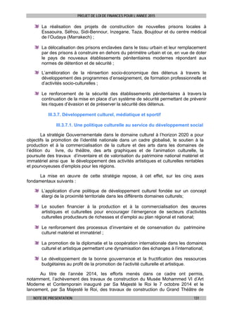 PROJET DE LOI DE FINANCES POUR L’ANNEE 2015
NOTE DE PRESENTATION 131
La réalisation des projets de construction de nouvelles prisons locales à
Essaouira, Séfrou, Sidi-Bennour, Inzegane, Taza, Boujdour et du centre médical
de l’Oudaya (Marrakech) ;
La délocalisation des prisons enclavées dans le tissu urbain et leur remplacement
par des prisons à construire en dehors du périmètre urbain et ce, en vue de doter
le pays de nouveaux établissements pénitentiaires modernes répondant aux
normes de détention et de sécurité ;
L’amélioration de la réinsertion socio-économique des détenus à travers le
développement des programmes d’enseignement, de formation professionnelle et
d’activités socio-culturelles ;
Le renforcement de la sécurité des établissements pénitentiaires à travers la
continuation de la mise en place d’un système de sécurité permettant de prévenir
les risques d’évasion et de préserver la sécurité des détenus.
III.3.7. Développement culturel, médiatique et sportif
III.3.7.1. Une politique culturelle au service du développement social
La stratégie Gouvernementale dans le domaine culturel à l’horizon 2020 a pour
objectifs la promotion de l’identité nationale dans un cadre globalisé, le soutien à la
production et à la commercialisation de la culture et des arts dans les domaines de
l’édition du livre, du théâtre, des arts graphiques et de l’animation culturelle, la
poursuite des travaux d’inventaire et de valorisation du patrimoine national matériel et
immatériel ainsi que le développement des activités artistiques et culturelles rentables
et pourvoyeuses d’emplois pour les régions.
La mise en œuvre de cette stratégie repose, à cet effet, sur les cinq axes
fondamentaux suivants :
L’application d’une politique de développement culturel fondée sur un concept
élargi de la proximité territoriale dans les différents domaines culturels;
Le soutien financier à la production et à la commercialisation des œuvres
artistiques et culturelles pour encourager l’émergence de secteurs d’activités
culturelles producteurs de richesses et d’emploi au plan régional et national;
Le renforcement des processus d’inventaire et de conservation du patrimoine
culturel matériel et immatériel ;
La promotion de la diplomatie et la coopération internationale dans les domaines
culturel et artistique permettant une dynamisation des échanges à l’international;
Le développement de la bonne gouvernance et la fructification des ressources
budgétaires au profit de la promotion de l’activité culturelle et artistique.
Au titre de l’année 2014, les efforts menés dans ce cadre ont permis,
notamment, l’achèvement des travaux de construction du Musée Mohammed VI d’Art
Moderne et Contemporain inauguré par Sa Majesté le Roi le 7 octobre 2014 et le
lancement, par Sa Majesté le Roi, des travaux de construction du Grand Théâtre de
 