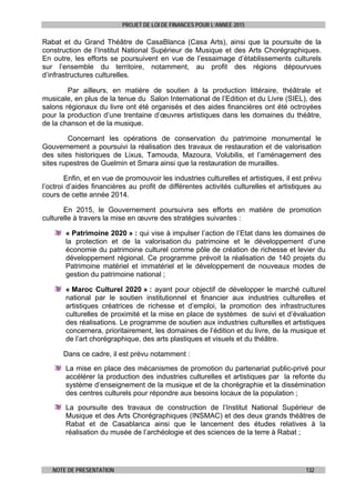 PROJET DE LOI DE FINANCES POUR L’ANNEE 2015
NOTE DE PRESENTATION 132
Rabat et du Grand Théâtre de CasaBlanca (Casa Arts), ainsi que la poursuite de la
construction de l’Institut National Supérieur de Musique et des Arts Chorégraphiques.
En outre, les efforts se poursuivent en vue de l’essaimage d’établissements culturels
sur l’ensemble du territoire, notamment, au profit des régions dépourvues
d’infrastructures culturelles.
Par ailleurs, en matière de soutien à la production littéraire, théâtrale et
musicale, en plus de la tenue du Salon International de l’Edition et du Livre (SIEL), des
salons régionaux du livre ont été organisés et des aides financières ont été octroyées
pour la production d’une trentaine d’œuvres artistiques dans les domaines du théâtre,
de la chanson et de la musique.
Concernant les opérations de conservation du patrimoine monumental le
Gouvernement a poursuivi la réalisation des travaux de restauration et de valorisation
des sites historiques de Lixus, Tamouda, Mazoura, Volubilis, et l’aménagement des
sites rupestres de Guelmin et Smara ainsi que la restauration de murailles.
Enfin, et en vue de promouvoir les industries culturelles et artistiques, il est prévu
l’octroi d’aides financières au profit de différentes activités culturelles et artistiques au
cours de cette année 2014.
En 2015, le Gouvernement poursuivra ses efforts en matière de promotion
culturelle à travers la mise en œuvre des stratégies suivantes :
« Patrimoine 2020 » : qui vise à impulser l’action de l’Etat dans les domaines de
la protection et de la valorisation du patrimoine et le développement d’une
économie du patrimoine culturel comme pôle de création de richesse et levier du
développement régional. Ce programme prévoit la réalisation de 140 projets du
Patrimoine matériel et immatériel et le développement de nouveaux modes de
gestion du patrimoine national ;
« Maroc Culturel 2020 » : ayant pour objectif de développer le marché culturel
national par le soutien institutionnel et financier aux industries culturelles et
artistiques créatrices de richesse et d’emploi, la promotion des infrastructures
culturelles de proximité et la mise en place de systèmes de suivi et d’évaluation
des réalisations. Le programme de soutien aux industries culturelles et artistiques
concernera, prioritairement, les domaines de l’édition et du livre, de la musique et
de l’art chorégraphique, des arts plastiques et visuels et du théâtre.
Dans ce cadre, il est prévu notamment :
La mise en place des mécanismes de promotion du partenariat public-privé pour
accélérer la production des industries culturelles et artistiques par la refonte du
système d’enseignement de la musique et de la chorégraphie et la dissémination
des centres culturels pour répondre aux besoins locaux de la population ;
La poursuite des travaux de construction de l’Institut National Supérieur de
Musique et des Arts Chorégraphiques (INSMAC) et des deux grands théâtres de
Rabat et de Casablanca ainsi que le lancement des études relatives à la
réalisation du musée de l’archéologie et des sciences de la terre à Rabat ;
 