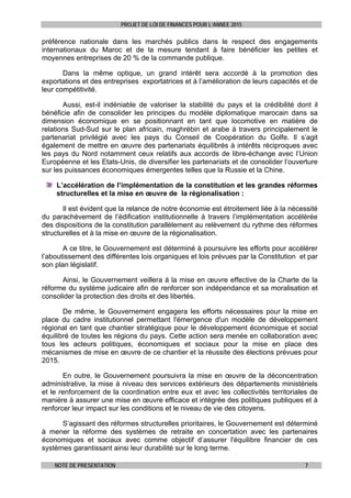 PROJET DE LOI DE FINANCES POUR L’ANNEE 2015
NOTE DE PRESENTATION 7
préférence nationale dans les marchés publics dans le respect des engagements
internationaux du Maroc et de la mesure tendant à faire bénéficier les petites et
moyennes entreprises de 20 % de la commande publique.
Dans la même optique, un grand intérêt sera accordé à la promotion des
exportations et des entreprises exportatrices et à l’amélioration de leurs capacités et de
leur compétitivité.
Aussi, est-il indéniable de valoriser la stabilité du pays et la crédibilité dont il
bénéficie afin de consolider les principes du modèle diplomatique marocain dans sa
dimension économique en se positionnant en tant que locomotive en matière de
relations Sud-Sud sur le plan africain, maghrébin et arabe à travers principalement le
partenariat privilégié avec les pays du Conseil de Coopération du Golfe. Il s’agit
également de mettre en œuvre des partenariats équilibrés à intérêts réciproques avec
les pays du Nord notamment ceux relatifs aux accords de libre-échange avec l’Union
Européenne et les Etats-Unis, de diversifier les partenariats et de consolider l’ouverture
sur les puissances économiques émergentes telles que la Russie et la Chine.
L’accélération de l’implémentation de la constitution et les grandes réformes
structurelles et la mise en œuvre de la régionalisation :
Il est évident que la relance de notre économie est étroitement liée à la nécessité
du parachèvement de l’édification institutionnelle à travers l’implémentation accélérée
des dispositions de la constitution parallèlement au relèvement du rythme des réformes
structurelles et à la mise en œuvre de la régionalisation.
A ce titre, le Gouvernement est déterminé à poursuivre les efforts pour accélérer
l’aboutissement des différentes lois organiques et lois prévues par la Constitution et par
son plan législatif.
Ainsi, le Gouvernement veillera à la mise en œuvre effective de la Charte de la
réforme du système judicaire afin de renforcer son indépendance et sa moralisation et
consolider la protection des droits et des libertés.
De même, le Gouvernement engagera les efforts nécessaires pour la mise en
place du cadre institutionnel permettant l'émergence d'un modèle de développement
régional en tant que chantier stratégique pour le développement économique et social
équilibré de toutes les régions du pays. Cette action sera menée en collaboration avec
tous les acteurs politiques, économiques et sociaux pour la mise en place des
mécanismes de mise en œuvre de ce chantier et la réussite des élections prévues pour
2015.
En outre, le Gouvernement poursuivra la mise en œuvre de la déconcentration
administrative, la mise à niveau des services extérieurs des départements ministériels
et le renforcement de la coordination entre eux et avec les collectivités territoriales de
manière à assurer une mise en œuvre efficace et intégrée des politiques publiques et à
renforcer leur impact sur les conditions et le niveau de vie des citoyens.
S’agissant des réformes structurelles prioritaires, le Gouvernement est déterminé
à mener la réforme des systèmes de retraite en concertation avec les partenaires
économiques et sociaux avec comme objectif d’assurer l'équilibre financier de ces
systèmes garantissant ainsi leur durabilité sur le long terme.
 