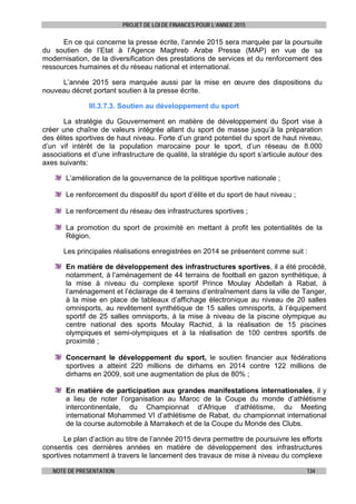 PROJET DE LOI DE FINANCES POUR L’ANNEE 2015
NOTE DE PRESENTATION 134
En ce qui concerne la presse écrite, l’année 2015 sera marquée par la poursuite
du soutien de l’Etat à l’Agence Maghreb Arabe Presse (MAP) en vue de sa
modernisation, de la diversification des prestations de services et du renforcement des
ressources humaines et du réseau national et international.
L’année 2015 sera marquée aussi par la mise en œuvre des dispositions du
nouveau décret portant soutien à la presse écrite.
III.3.7.3. Soutien au développement du sport
La stratégie du Gouvernement en matière de développement du Sport vise à
créer une chaîne de valeurs intégrée allant du sport de masse jusqu’à la préparation
des élites sportives de haut niveau. Forte d’un grand potentiel du sport de haut niveau,
d’un vif intérêt de la population marocaine pour le sport, d’un réseau de 8.000
associations et d’une infrastructure de qualité, la stratégie du sport s’articule autour des
axes suivants:
L’amélioration de la gouvernance de la politique sportive nationale ;
Le renforcement du dispositif du sport d’élite et du sport de haut niveau ;
Le renforcement du réseau des infrastructures sportives ;
La promotion du sport de proximité en mettant à profit les potentialités de la
Région.
Les principales réalisations enregistrées en 2014 se présentent comme suit :
En matière de développement des infrastructures sportives, il a été procédé,
notamment, à l’aménagement de 44 terrains de football en gazon synthétique, à
la mise à niveau du complexe sportif Prince Moulay Abdellah à Rabat, à
l’aménagement et l’éclairage de 4 terrains d’entraînement dans la ville de Tanger,
à la mise en place de tableaux d’affichage électronique au niveau de 20 salles
omnisports, au revêtement synthétique de 15 salles omnisports, à l’équipement
sportif de 25 salles omnisports, à la mise à niveau de la piscine olympique au
centre national des sports Moulay Rachid, à la réalisation de 15 piscines
olympiques et semi-olympiques et à la réalisation de 100 centres sportifs de
proximité ;
Concernant le développement du sport, le soutien financier aux fédérations
sportives a atteint 220 millions de dirhams en 2014 contre 122 millions de
dirhams en 2009, soit une augmentation de plus de 80% ;
En matière de participation aux grandes manifestations internationales, il y
a lieu de noter l’organisation au Maroc de la Coupe du monde d’athlétisme
intercontinentale, du Championnat d’Afrique d’athlétisme, du Meeting
international Mohammed VI d’athlétisme de Rabat, du championnat international
de la course automobile à Marrakech et de la Coupe du Monde des Clubs.
Le plan d’action au titre de l’année 2015 devra permettre de poursuivre les efforts
consentis ces dernières années en matière de développement des infrastructures
sportives notamment à travers le lancement des travaux de mise à niveau du complexe
 