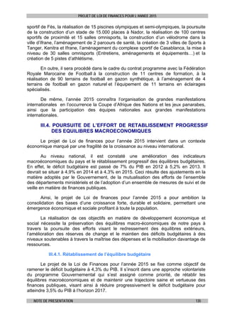 PROJET DE LOI DE FINANCES POUR L’ANNEE 2015
NOTE DE PRESENTATION 135
sportif de Fès, la réalisation de 15 piscines olympiques et semi-olympiques, la poursuite
de la construction d’un stade de 15.000 places à Nador, la réalisation de 100 centres
sportifs de proximité et 15 salles omnisports, la construction d’un vélodrome dans la
ville d’Ifrane, l’aménagement de 2 parcours de santé, la création de 3 villes de Sports à
Tanger, Kenitra et Ifrane, l’aménagement du complexe sportif de Casablanca, la mise à
niveau de 30 salles omnisports (Entretiens, aménagements et équipements…) et la
création de 5 pistes d’athlétisme.
En outre, il sera procédé dans le cadre du contrat programme avec la Fédération
Royale Marocaine de Football à la construction de 11 centres de formation, à la
réalisation de 90 terrains de football en gazon synthétique, à l’aménagement de 4
terrains de football en gazon naturel et l’équipement de 11 terrains en éclairages
spécialisés.
De même, l’année 2015 connaîtra l’organisation de grandes manifestations
internationales en l’occurrence la Coupe d’Afrique des Nations et les jeux panarabes,
ainsi que la participation des équipes nationales aux grandes manifestations
internationales.
III.4. POURSUITE DE L’EFFORT DE RETABLISSEMENT PROGRESSIF
DES EQUILIBRES MACROECONOMIQUES
Le projet de Loi de finances pour l’année 2015 intervient dans un contexte
économique marqué par une fragilité de la croissance au niveau international.
Au niveau national, il est constaté une amélioration des indicateurs
macroéconomiques du pays et le rétablissement progressif des équilibres budgétaires.
En effet, le déficit budgétaire est passé de 7% du PIB en 2012 à 5,2% en 2013. Il
devrait se situer à 4,9% en 2014 et à 4,3% en 2015. Ceci résulte des ajustements en la
matière adoptés par le Gouvernement, de la mutualisation des efforts de l’ensemble
des départements ministériels et de l’adoption d’un ensemble de mesures de suivi et de
veille en matière de finances publiques.
Ainsi, le projet de Loi de finances pour l’année 2015 a pour ambition la
consolidation des bases d’une croissance forte, durable et solidaire, permettant une
émergence économique et sociale profitant à toute la population.
La réalisation de ces objectifs en matière de développement économique et
social nécessite la préservation des équilibres macro-économiques de notre pays à
travers la poursuite des efforts visant le redressement des équilibres extérieurs,
l’amélioration des réserves de change et le maintien des déficits budgétaires à des
niveaux soutenables à travers la maîtrise des dépenses et la mobilisation davantage de
ressources.
III.4.1. Rétablissement de l’équilibre budgétaire
Le projet de la Loi de Finances pour l’année 2015 se fixe comme objectif de
ramener le déficit budgétaire à 4,3% du PIB. Il s’inscrit dans une approche volontariste
du programme Gouvernemental qui s’est assigné comme priorité, de rétablir les
équilibres macroéconomiques et de maintenir une trajectoire saine et vertueuse des
finances publiques, visant ainsi à réduire progressivement le déficit budgétaire pour
atteindre 3,5% du PIB à l’horizon 2017.
 