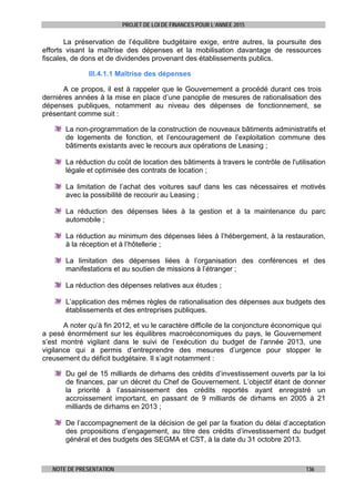 PROJET DE LOI DE FINANCES POUR L’ANNEE 2015
NOTE DE PRESENTATION 136
La préservation de l’équilibre budgétaire exige, entre autres, la poursuite des
efforts visant la maîtrise des dépenses et la mobilisation davantage de ressources
fiscales, de dons et de dividendes provenant des établissements publics.
III.4.1.1 Maîtrise des dépenses
A ce propos, il est à rappeler que le Gouvernement a procédé durant ces trois
dernières années à la mise en place d’une panoplie de mesures de rationalisation des
dépenses publiques, notamment au niveau des dépenses de fonctionnement, se
présentant comme suit :
La non-programmation de la construction de nouveaux bâtiments administratifs et
de logements de fonction, et l’encouragement de l’exploitation commune des
bâtiments existants avec le recours aux opérations de Leasing ;
La réduction du coût de location des bâtiments à travers le contrôle de l'utilisation
légale et optimisée des contrats de location ;
La limitation de l’achat des voitures sauf dans les cas nécessaires et motivés
avec la possibilité de recourir au Leasing ;
La réduction des dépenses liées à la gestion et à la maintenance du parc
automobile ;
La réduction au minimum des dépenses liées à l’hébergement, à la restauration,
à la réception et à l’hôtellerie ;
La limitation des dépenses liées à l’organisation des conférences et des
manifestations et au soutien de missions à l’étranger ;
La réduction des dépenses relatives aux études ;
L’application des mêmes règles de rationalisation des dépenses aux budgets des
établissements et des entreprises publiques.
A noter qu’à fin 2012, et vu le caractère difficile de la conjoncture économique qui
a pesé énormément sur les équilibres macroéconomiques du pays, le Gouvernement
s’est montré vigilant dans le suivi de l’exécution du budget de l’année 2013, une
vigilance qui a permis d’entreprendre des mesures d’urgence pour stopper le
creusement du déficit budgétaire. Il s’agit notamment :
Du gel de 15 milliards de dirhams des crédits d’investissement ouverts par la loi
de finances, par un décret du Chef de Gouvernement. L’objectif étant de donner
la priorité à l’assainissement des crédits reportés ayant enregistré un
accroissement important, en passant de 9 milliards de dirhams en 2005 à 21
milliards de dirhams en 2013 ;
De l’accompagnement de la décision de gel par la fixation du délai d’acceptation
des propositions d’engagement, au titre des crédits d’investissement du budget
général et des budgets des SEGMA et CST, à la date du 31 octobre 2013.
 