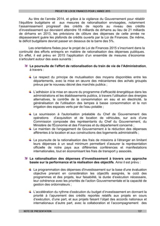 PROJET DE LOI DE FINANCES POUR L’ANNEE 2015
NOTE DE PRESENTATION 137
Au titre de l’année 2014, et grâce à la vigilance du Gouvernement pour rétablir
l’équilibre budgétaire et aux mesures de rationalisation envisagées, notamment
l’assainissement progressif des crédits de reports au niveau des crédits
d’investissement qui devraient atteindre 18 milliards de dirhams au lieu de 21 milliards
de dirhams en 2013, les prévisions de clôture des dépenses de cette année ne
dépasseraient guère les plafonds de crédits ouverts par la Loi de Finances. De même,
le déficit budgétaire devrait passer en dessous de la barre des 5%.
Les orientations fixées pour le projet de Loi de Finances 2015 s’inscrivent dans la
continuité des efforts entrepris en matière de rationalisation des dépenses publiques.
En effet, il est prévu en 2015 l’application d’un ensemble de mesures d’économie
s’articulant autour des axes suivants :
La poursuite de l’effort de rationalisation du train de vie de l’Administration,
à travers :
Le respect du principe de mutualisation des moyens disponibles entre les
départements, avec la mise en œuvre des mécanismes des achats groupés
prévus par le nouveau décret des marchés publics ;
L’adhésion à la mise en œuvre du programme d’efficacité énergétique dans les
administrations et les établissements publics, à travers l’utilisation des énergies
alternatives, le contrôle de la consommation en eau et en électricité, la
généralisation de l'utilisation des lampes à basse consommation et la non
irrigation des espaces verts par de l’eau potable ;
La soumission à l'autorisation préalable du Chef de Gouvernement des
opérations d’acquisition et de location de véhicules, sur avis d’une
Commission composée des représentants du Chef du Gouvernement, du
Ministère de l'Économie et des Finances et du département concerné ;
Le maintien de l’engagement de Gouvernement à la réduction des dépenses
afférentes à la location et aux constructions des logements administratifs ;
La poursuite de la rationalisation des frais de missions à l’étranger en limitant
leurs dépenses à un seuil minimum permettant d’assurer la représentation
officielle de notre pays aux différentes conférences et manifestations
internationales, tout en économisant les frais de transport y associés.
La rationalisation des dépenses d’investissement à travers une approche
basée sur la performance et la réalisation des objectifs. Ainsi il est prévu :
La programmation des dépenses d'investissement sur la base d'une évaluation
objective prenant en considération les objectifs assignés, le coût des
programmes et des projets, leur faisabilité, la durée d’exécution nécessaire,
leur cohérence avec les priorités de l’action Gouvernementale et la capacité de
gestion des ordonnateurs ;
L’accélération du rythme d’exécution du budget d’investissement en donnant la
priorité à l’apurement des crédits reportés relatifs aux projets en cours
d’exécution, d’une part, et aux projets faisant l’objet des accords nationaux et
internationaux d’autre part, avec la collaboration et l’accompagnement des
 