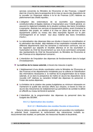 PROJET DE LOI DE FINANCES POUR L’ANNEE 2015
NOTE DE PRESENTATION 138
services concernés du Ministère de l’Economie et des Finances. L’objectif
étant de s’inscrire dans la perspective de la mise en œuvre des dispositions de
la nouvelle Loi Organique relative à la loi de Finances (LOF) relatives au
plafonnement des crédits reportés ;
L’obligation des ordonnateurs de se soumettre aux dispositions
constitutionnelles et légales relatives à l’expropriation pour l’intérêt général, en
assurant le règlement préalable de la situation juridique des biens immobiliers
à exproprier, destinés aux services et équipements publics, avant d’entamer la
réalisation des projets, en veillant à la mise en place des services et des
équipements publics au niveau des sites expropriés figurant sur le plan
d’aménagement et en évitant tout abus matériel des biens immobiliers
d’autrui ;
La rationalisation des dépenses liées aux études à travers la concrétisation et
la valorisation des études déjà réalisées et leur exploitation mutuelle entre les
différents départements dans les domaines à intervention commune, tout en
les rapportant aux objectifs et résultats attendus et en les soumettant à
l’autorisation du Chef de Gouvernement sur avis d’une commission composée
des représentants du Chef de Gouvernement, du Ministère de l’Economie et
des Finances et du département concerné ;
L’interdiction de l’imputation des dépenses de fonctionnement dans le budget
d’investissement.
La maîtrise de la masse salariale, à travers les mesures ci-après :
L’établissement d’une étroite coordination entre le Ministère de l’Economie et
des Finances et les départements ministériels pour la collecte et l’identification
des informations nécessaires à la maîtrise de la programmation de la masse
salariale, et ce dans la perspective de mettre en œuvre les dispositions de la
nouvelle LOF relatives au caractère limitatif des dépenses du personnel, à
l’instar des autres dépenses ;
La limitation de la création des postes budgétaires au minimum nécessaire en
maintenant la qualité des services offerts aux citoyens, à travers la mise en
œuvre des mécanismes de redéploiement qui permettront de combler le déficit
en effectifs au niveau territorial et sectoriel;
L’interdiction de la programmation des dépenses du personnel dans les
budgets des SEGMA.
III.4.1.2. Optimisation des recettes
III.4.1.2.1. Mobilisation des recettes fiscales et douanières
Dans le même contexte, une attention particulière est accordée à la mobilisation
du potentiel fiscal, moyennant le renforcement des mécanismes incitatifs au
recouvrement des recettes, en particulier, les ressources fiscales et douanières.
 