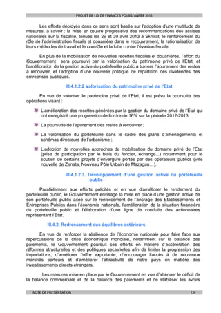 PROJET DE LOI DE FINANCES POUR L’ANNEE 2015
NOTE DE PRESENTATION 139
Les efforts déployés dans ce sens sont basés sur l’adoption d’une multitude de
mesures, à savoir : la mise en œuvre progressive des recommandations des assises
nationales sur la fiscalité, tenues les 29 et 30 avril 2013 à Skhirat, le renforcement du
rôle de l’administration fiscale et douanière dans le recouvrement, la rationalisation de
leurs méthodes de travail et le contrôle et la lutte contre l’évasion fiscale.
En plus de la mobilisation de nouvelles recettes fiscales et douanières, l’effort du
Gouvernement sera poursuivi par la valorisation du patrimoine privé de l’Etat, et
l’amélioration de la gestion active du portefeuille public à travers l’apurement des restes
à recouvrer, et l’adoption d’une nouvelle politique de répartition des dividendes des
entreprises publiques.
III.4.1.2.2 Valorisation du patrimoine privé de l’Etat
En vue de valoriser le patrimoine privé de l’Etat, il est prévu la poursuite des
opérations visant :
L’amélioration des recettes générées par la gestion du domaine privé de l’Etat qui
ont enregistré une progression de l’ordre de 16% sur la période 2012-2013;
La poursuite de l’apurement des restes à recouvrer ;
La valorisation du portefeuille dans le cadre des plans d’aménagements et
schémas directeurs de l’urbanisme ;
L’adoption de nouvelles approches de mobilisation du domaine privé de l’Etat
(prise de participation par le biais du foncier, échange...) notamment pour le
soutien de certains projets d’envergure portés par des opérateurs publics (ville
nouvelle de Zenata, Nouveau Pôle Urbain de Mazagan…).
III.4.1.2.3. Développement d’une gestion active du portefeuille
public
Parallèlement aux efforts précités et en vue d’améliorer le rendement du
portefeuille public, le Gouvernement envisage la mise en place d’une gestion active de
son portefeuille public axée sur le renforcement de l’ancrage des Etablissements et
Entreprises Publics dans l’économie nationale, l’amélioration de la situation financière
du portefeuille public et l’élaboration d’une ligne de conduite des actionnaires
représentant l’Etat.
III.4.2. Redressement des équilibres extérieurs
En vue de renforcer la résilience de l’économie nationale pour faire face aux
répercussions de la crise économique mondiale, notamment sur la balance des
paiements, le Gouvernement poursuit ses efforts en matière d’accélération des
réformes structurelles et des politiques sectorielles afin de limiter la progression des
importations, d’améliorer l’offre exportable, d’encourager l’accès à de nouveaux
marchés porteurs et d’améliorer l’attractivité de notre pays en matière des
investissements directs étrangers.
Les mesures mise en place par le Gouvernement en vue d’atténuer le déficit de
la balance commerciale et de la balance des paiements et de stabiliser les avoirs
 