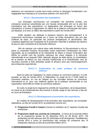 PROJET DE LOI DE FINANCES POUR L’ANNEE 2015
NOTE DE PRESENTATION 140
extérieurs ont commencé à porter leurs fruits comme en témoigne l’amélioration non
négligeable des indicateurs du commerce extérieur à fin août 2014.
III.4.2.1. Dynamisation des exportations
Les échanges commerciaux ont enregistré ces dernières années une
croissance soutenue caractérisée par une hausse remarquable tant sur le plan des
importations que des exportations. Le déséquilibre des échanges en faveur des
importations a conduit à l’aggravation du déficit de la balance commerciale des biens
qui dépasse, à lui seul, la valeur des exportations à partir de l’année 2007.
Cette situation est attribuée à plusieurs facteurs liés principalement à la
conjoncture économique mondiale qui a connu de fortes fluctuations des prix des
matières de base, en particulier les produits énergétiques et alimentaires. Elle
s’explique également par l’incapacité de la production nationale à satisfaire les besoins
de plus en plus croissants de la demande intérieure.
Afin de marquer une rupture dans cette tendance, le Gouvernement a mis en
place un ensemble d’actions structurelles visant notamment l’amélioration de l’offre
exportable, de la compétitivité et de l’attractivité du Maroc à travers l’orientation des
efforts en priorité vers les produits nationaux les mieux adaptés à la demande
internationale et sur lesquels l'offre nationale dispose de réels atouts, la consolidation
de la position du Maroc sur ses marchés traditionnels et la diversification vers de
nouveaux marchés à forts potentiels (arabe et africain) ainsi que l’accompagnement
des entreprises exportatrices.
III.4.2.1.1. Amélioration du cadre juridique du commerce
extérieur
Dans le cadre de l’adaptation du cadre juridique du commerce extérieur, il a été
procédé, au titre de l’année 2014, à l’élaboration du projet de loi n°13-89 relatif au
commerce extérieur, en vue de l’aligner sur les nouvelles donnes du commerce
international et ce, pour une meilleure gestion de la politique commerciale et une
organisation rationnelle du métier du commerce extérieur.
En outre, le projet de loi régissant le contrôle de l’exportation, de la réexportation,
du transit et de transbordement des produits à double usage et des services y liés est
en cours de finalisation.
III.4.2.1.2 Développement et promotion des exportations
En matière de développement et de promotion des exportations, les principales
réalisations, au titre de l’année 2014, se présentent comme suit :
Programme d’audit à l’export à travers la validation de 21 rapports d’audits des
entreprises ;
Programme relatif aux contrats de croissance : à l’issue de la seconde édition
de ce programme lancée du 20 décembre 2013 au 28 février 2014, 100
entreprises ont été retenues dont 20 confirmées et 80 émergentes. Parallèlement,
l’année 2014 a connu la reconduction des contrats de croissance des 74
entreprises retenues au titre de la première édition 2013 ;
 