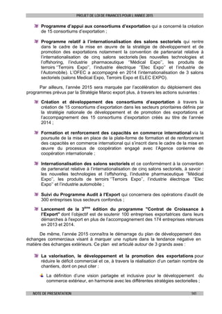 PROJET DE LOI DE FINANCES POUR L’ANNEE 2015
NOTE DE PRESENTATION 141
Programme d’appui aux consortiums d’exportation qui a concerné la création
de 15 consortiums d’exportation ;
Programme relatif à l’internationalisation des salons sectoriels qui rentre
dans le cadre de la mise en œuvre de la stratégie de développement et de
promotion des exportations notamment la convention de partenariat relative à
l’internationalisation de cinq salons sectoriels (les nouvelles technologies et
l’offshoring, l’industrie pharmaceutique ‘’Médical Expo’’, les produits de
terroirs ‘’Terroirs Expo’’, l’industrie électrique ‘’Elec Expo’’ et l’industrie de
l’Automobile). L’OFEC a accompagné en 2014 l’internationalisation de 3 salons
sectoriels (salons Medical Expo, Terroirs Expo et ELEC EXPO).
Par ailleurs, l’année 2015 sera marquée par l’accélération du déploiement des
programmes prévus par la Stratégie Maroc export plus, à travers les actions suivantes :
Création et développement des consortiums d’exportation à travers la
création de 15 consortiums d’exportation dans les secteurs prioritaires définis par
la stratégie nationale de développement et de promotion des exportations et
l’accompagnement des 15 consortiums d’exportation créés au titre de l’année
2014 ;
Formation et renforcement des capacités en commerce international via la
poursuite de la mise en place de la plate-forme de formation et de renforcement
des capacités en commerce international qui s’inscrit dans le cadre de la mise en
œuvre du processus de coopération engagé avec l’Agence coréenne de
coopération internationale ;
Internationalisation des salons sectoriels et ce conformément à la convention
de partenariat relative à l’internationalisation de cinq salons sectoriels, à savoir :
les nouvelles technologies et l’offshoring, l’industrie pharmaceutique ‘’Médical
Expo’’, les produits de terroirs ‘’Terroirs Expo’’, l’industrie électrique ‘’Elec
Expo’’ et l’industrie automobile ;
Suivi du Programme Audit à l'Export qui concernera des opérations d’audit de
300 entreprises tous secteurs confondus ;
Lancement de la 3ème
édition du programme "Contrat de Croissance à
l’Export" dont l’objectif est de soutenir 100 entreprises exportatrices dans leurs
démarches à l'export en plus de l’accompagnement des 174 entreprises retenues
en 2013 et 2014.
De même, l’année 2015 connaîtra le démarrage du plan de développement des
échanges commerciaux visant à marquer une rupture dans la tendance négative en
matière des échanges extérieurs. Ce plan est articulé autour de 3 grands axes :
La valorisation, le développement et la promotion des exportations pour
réduire le déficit commercial et ce, à travers la réalisation d’un certain nombre de
chantiers, dont on peut citer :
La définition d’une vision partagée et inclusive pour le développement du
commerce extérieur, en harmonie avec les différentes stratégies sectorielles ;
 