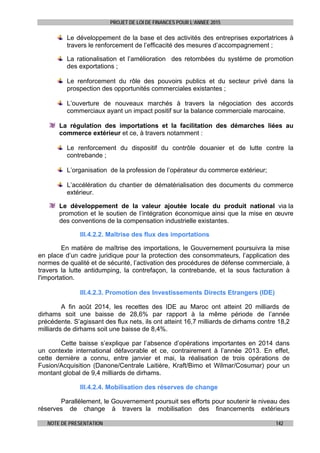 PROJET DE LOI DE FINANCES POUR L’ANNEE 2015
NOTE DE PRESENTATION 142
Le développement de la base et des activités des entreprises exportatrices à
travers le renforcement de l’efficacité des mesures d’accompagnement ;
La rationalisation et l’amélioration des retombées du système de promotion
des exportations ;
Le renforcement du rôle des pouvoirs publics et du secteur privé dans la
prospection des opportunités commerciales existantes ;
L’ouverture de nouveaux marchés à travers la négociation des accords
commerciaux ayant un impact positif sur la balance commerciale marocaine.
La régulation des importations et la facilitation des démarches liées au
commerce extérieur et ce, à travers notamment :
Le renforcement du dispositif du contrôle douanier et de lutte contre la
contrebande ;
L’organisation de la profession de l’opérateur du commerce extérieur;
L’accélération du chantier de dématérialisation des documents du commerce
extérieur.
Le développement de la valeur ajoutée locale du produit national via la
promotion et le soutien de l’intégration économique ainsi que la mise en œuvre
des conventions de la compensation industrielle existantes.
III.4.2.2. Maîtrise des flux des importations
En matière de maîtrise des importations, le Gouvernement poursuivra la mise
en place d’un cadre juridique pour la protection des consommateurs, l’application des
normes de qualité et de sécurité, l’activation des procédures de défense commerciale, à
travers la lutte antidumping, la contrefaçon, la contrebande, et la sous facturation à
l'importation.
III.4.2.3. Promotion des Investissements Directs Etrangers (IDE)
A fin août 2014, les recettes des IDE au Maroc ont atteint 20 milliards de
dirhams soit une baisse de 28,6% par rapport à la même période de l’année
précédente. S’agissant des flux nets, ils ont atteint 16,7 milliards de dirhams contre 18,2
milliards de dirhams soit une baisse de 8,4%.
Cette baisse s’explique par l’absence d’opérations importantes en 2014 dans
un contexte international défavorable et ce, contrairement à l’année 2013. En effet,
cette dernière a connu, entre janvier et mai, la réalisation de trois opérations de
Fusion/Acquisition (Danone/Centrale Laitière, Kraft/Bimo et Wilmar/Cosumar) pour un
montant global de 9,4 milliards de dirhams.
III.4.2.4. Mobilisation des réserves de change
Parallèlement, le Gouvernement poursuit ses efforts pour soutenir le niveau des
réserves de change à travers la mobilisation des financements extérieurs
 