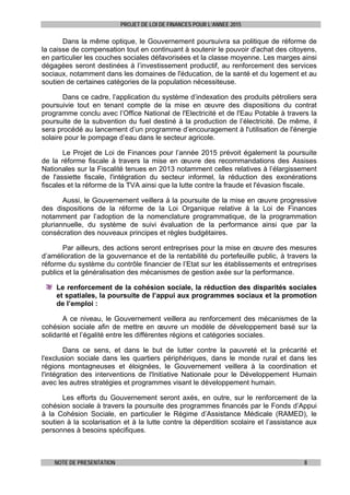 PROJET DE LOI DE FINANCES POUR L’ANNEE 2015
NOTE DE PRESENTATION 8
Dans la même optique, le Gouvernement poursuivra sa politique de réforme de
la caisse de compensation tout en continuant à soutenir le pouvoir d'achat des citoyens,
en particulier les couches sociales défavorisées et la classe moyenne. Les marges ainsi
dégagées seront destinées à l’investissement productif, au renforcement des services
sociaux, notamment dans les domaines de l'éducation, de la santé et du logement et au
soutien de certaines catégories de la population nécessiteuse.
Dans ce cadre, l’application du système d’indexation des produits pétroliers sera
poursuivie tout en tenant compte de la mise en œuvre des dispositions du contrat
programme conclu avec l’Office National de l'Electricité et de l'Eau Potable à travers la
poursuite de la subvention du fuel destiné à la production de l’électricité. De même, il
sera procédé au lancement d’un programme d’encouragement à l'utilisation de l'énergie
solaire pour le pompage d’eau dans le secteur agricole.
Le Projet de Loi de Finances pour l’année 2015 prévoit également la poursuite
de la réforme fiscale à travers la mise en œuvre des recommandations des Assises
Nationales sur la Fiscalité tenues en 2013 notamment celles relatives à l’élargissement
de l'assiette fiscale, l'intégration du secteur informel, la réduction des exonérations
fiscales et la réforme de la TVA ainsi que la lutte contre la fraude et l'évasion fiscale.
Aussi, le Gouvernement veillera à la poursuite de la mise en œuvre progressive
des dispositions de la réforme de la Loi Organique relative à la Loi de Finances
notamment par l’adoption de la nomenclature programmatique, de la programmation
pluriannuelle, du système de suivi évaluation de la performance ainsi que par la
consécration des nouveaux principes et règles budgétaires.
Par ailleurs, des actions seront entreprises pour la mise en œuvre des mesures
d’amélioration de la gouvernance et de la rentabilité du portefeuille public, à travers la
réforme du système du contrôle financier de l’Etat sur les établissements et entreprises
publics et la généralisation des mécanismes de gestion axée sur la performance.
Le renforcement de la cohésion sociale, la réduction des disparités sociales
et spatiales, la poursuite de l’appui aux programmes sociaux et la promotion
de l’emploi :
A ce niveau, le Gouvernement veillera au renforcement des mécanismes de la
cohésion sociale afin de mettre en œuvre un modèle de développement basé sur la
solidarité et l’égalité entre les différentes régions et catégories sociales.
Dans ce sens, et dans le but de lutter contre la pauvreté et la précarité et
l'exclusion sociale dans les quartiers périphériques, dans le monde rural et dans les
régions montagneuses et éloignées, le Gouvernement veillera à la coordination et
l'intégration des interventions de l'Initiative Nationale pour le Développement Humain
avec les autres stratégies et programmes visant le développement humain.
Les efforts du Gouvernement seront axés, en outre, sur le renforcement de la
cohésion sociale à travers la poursuite des programmes financés par le Fonds d’Appui
à la Cohésion Sociale, en particulier le Régime d’Assistance Médicale (RAMED), le
soutien à la scolarisation et à la lutte contre la déperdition scolaire et l’assistance aux
personnes à besoins spécifiques.
 
