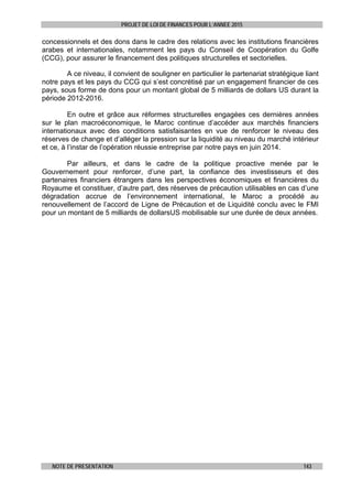 PROJET DE LOI DE FINANCES POUR L’ANNEE 2015
NOTE DE PRESENTATION 143
concessionnels et des dons dans le cadre des relations avec les institutions financières
arabes et internationales, notamment les pays du Conseil de Coopération du Golfe
(CCG), pour assurer le financement des politiques structurelles et sectorielles.
A ce niveau, il convient de souligner en particulier le partenariat stratégique liant
notre pays et les pays du CCG qui s’est concrétisé par un engagement financier de ces
pays, sous forme de dons pour un montant global de 5 milliards de dollars US durant la
période 2012-2016.
En outre et grâce aux réformes structurelles engagées ces dernières années
sur le plan macroéconomique, le Maroc continue d’accéder aux marchés financiers
internationaux avec des conditions satisfaisantes en vue de renforcer le niveau des
réserves de change et d’alléger la pression sur la liquidité au niveau du marché intérieur
et ce, à l’instar de l’opération réussie entreprise par notre pays en juin 2014.
Par ailleurs, et dans le cadre de la politique proactive menée par le
Gouvernement pour renforcer, d’une part, la confiance des investisseurs et des
partenaires financiers étrangers dans les perspectives économiques et financières du
Royaume et constituer, d’autre part, des réserves de précaution utilisables en cas d’une
dégradation accrue de l’environnement international, le Maroc a procédé au
renouvellement de l’accord de Ligne de Précaution et de Liquidité conclu avec le FMI
pour un montant de 5 milliards de dollarsUS mobilisable sur une durée de deux années.
 