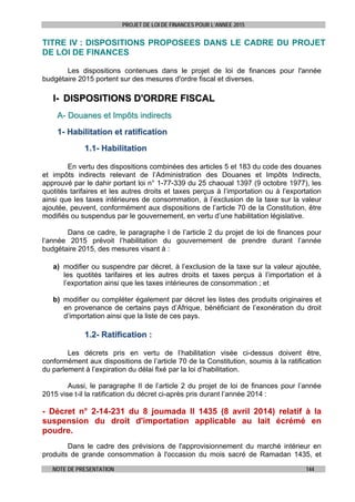 PROJET DE LOI DE FINANCES POUR L’ANNEE 2015
NOTE DE PRESENTATION 144
TITRE IV : DISPOSITIONS PROPOSEES DANS LE CADRE DU PROJET
DE LOI DE FINANCES
Les dispositions contenues dans le projet de loi de finances pour l'année
budgétaire 2015 portent sur des mesures d'ordre fiscal et diverses.
II-- DDIISSPPOOSSIITTIIOONNSS DD''OORRDDRREE FFIISSCCAALL
AA-- DDoouuaanneess eett IImmppôôttss iinnddiirreeccttss
11-- HHaabbiilliittaattiioonn eett rraattiiffiiccaattiioonn
11..11-- HHaabbiilliittaattiioonn
En vertu des dispositions combinées des articles 5 et 183 du code des douanes
et impôts indirects relevant de l’Administration des Douanes et Impôts Indirects,
approuvé par le dahir portant loi n° 1-77-339 du 25 chaoual 1397 (9 octobre 1977), les
quotités tarifaires et les autres droits et taxes perçus à l’importation ou à l’exportation
ainsi que les taxes intérieures de consommation, à l’exclusion de la taxe sur la valeur
ajoutée, peuvent, conformément aux dispositions de l’article 70 de la Constitution, être
modifiés ou suspendus par le gouvernement, en vertu d’une habilitation législative.
Dans ce cadre, le paragraphe I de l’article 2 du projet de loi de finances pour
l’année 2015 prévoit l’habilitation du gouvernement de prendre durant l’année
budgétaire 2015, des mesures visant à :
a) modifier ou suspendre par décret, à l’exclusion de la taxe sur la valeur ajoutée,
les quotités tarifaires et les autres droits et taxes perçus à l’importation et à
l’exportation ainsi que les taxes intérieures de consommation ; et
b) modifier ou compléter également par décret les listes des produits originaires et
en provenance de certains pays d’Afrique, bénéficiant de l’exonération du droit
d’importation ainsi que la liste de ces pays.
11..22-- RRaattiiffiiccaattiioonn ::
Les décrets pris en vertu de l’habilitation visée ci-dessus doivent être,
conformément aux dispositions de l’article 70 de la Constitution, soumis à la ratification
du parlement à l’expiration du délai fixé par la loi d’habilitation.
Aussi, le paragraphe II de l’article 2 du projet de loi de finances pour l’année
2015 vise t-il la ratification du décret ci-après pris durant l’année 2014 :
- Décret n° 2-14-231 du 8 joumada II 1435 (8 avril 2014) relatif à la
suspension du droit d'importation applicable au lait écrémé en
poudre.
Dans le cadre des prévisions de l'approvisionnement du marché intérieur en
produits de grande consommation à l'occasion du mois sacré de Ramadan 1435, et
 