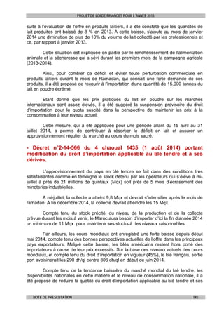 PROJET DE LOI DE FINANCES POUR L’ANNEE 2015
NOTE DE PRESENTATION 145
suite à l'évaluation de l'offre en produits laitiers, il a été constaté que les quantités de
lait produites ont baissé de 8 % en 2013. A cette baisse, s'ajoute au mois de janvier
2014 une diminution de plus de 10% du volume de lait collecté par les professionnels et
ce, par rapport à janvier 2013.
Cette situation est expliquée en partie par le renchérissement de l'alimentation
animale et la sécheresse qui a sévi durant les premiers mois de la campagne agricole
(2013-2014).
Ainsi, pour combler ce déficit et éviter toute perturbation commerciale en
produits laitiers durant le mois de Ramadan, qui connait une forte demande de ces
produits, il a été proposé de recourir à l'importation d'une quantité de 15.000 tonnes du
lait en poudre écrémé.
Etant donné que les prix pratiqués du lait en poudre sur les marchés
internationaux sont assez élevés, il a été suggéré la suspension provisoire du droit
d'importation pour le quota suscité dans la perspective de maintenir les prix à la
consommation à leur niveau actuel.
Cette mesure, qui a été appliquée pour une période allant du 15 avril au 31
juillet 2014, a permis de contribuer à résorber le déficit en lait et assurer un
approvisionnement régulier du marché au cours du mois sacré.
- Décret n°2-14-566 du 4 chaoual 1435 (1 août 2014) portant
modification du droit d’importation applicable au blé tendre et à ses
dérivés.
L’approvisionnement du pays en blé tendre se fait dans des conditions très
satisfaisantes comme en témoigne le stock détenu par les opérateurs qui s’élève à mi-
juillet à près de 21 millions de quintaux (Mqx) soit près de 5 mois d’écrasement des
minoteries industrielles.
A mi-juillet, la collecte a atteint 9,8 Mqx et devrait s’intensifier après le mois de
ramadan. A fin décembre 2014, la collecte devrait atteindre les 15 Mqx.
Compte tenu du stock précité, du niveau de la production et de la collecte
prévue durant les mois à venir, le Maroc aura besoin d’importer d’ici la fin d’année 2014
un minimum de 11 Mqx pour maintenir ses stocks à des niveaux raisonnables.
Par ailleurs, les cours mondiaux ont enregistré une forte baisse depuis début
mai 2014, compte tenu des bonnes perspectives actuelles de l’offre dans les principaux
pays exportateurs. Malgré cette baisse, les blés américains restent hors porté des
importateurs à cause de leur prix excessifs. Sur la base des niveaux actuels des cours
mondiaux, et compte tenu du droit d’importation en vigueur (45%), le blé français, sortie
port avoisinerait les 290 dh/ql contre 306 dh/ql en début de juin 2014.
Compte tenu de la tendance baissière du marché mondial du blé tendre, les
disponibilités nationales en cette matière et le niveau de consommation nationale, il a
été proposé de réduire la quotité du droit d’importation applicable au blé tendre et ses
 