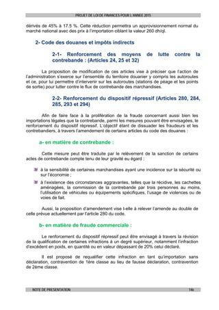 PROJET DE LOI DE FINANCES POUR L’ANNEE 2015
NOTE DE PRESENTATION 146
dérivés de 45% à 17.5 %. Cette réduction permettra un approvisionnement normal du
marché national avec des prix à l’importation ciblant la valeur 260 dh/ql.
22-- CCooddee ddeess ddoouuaanneess eett iimmppôôttss iinnddiirreeccttss
22--11-- RReennffoorrcceemmeenntt ddeess mmooyyeennss ddee lluuttttee ccoonnttrree llaa
ccoonnttrreebbaannddee :: ((AArrttiicclleess 2244,, 2255 eett 3322))
La proposition de modification de ces articles vise à préciser que l’action de
l’administration s’exerce sur l’ensemble du territoire douanier y compris les autoroutes
et ce, pour lui permettre d’intervenir sur les autoroutes (stations de péage et les points
de sortie) pour lutter contre le flux de contrebande des marchandises.
22--22-- RReennffoorrcceemmeenntt dduu ddiissppoossiittiiff rréépprreessssiiff ((AArrttiicclleess 228800,, 228844,,
228855,, 229933 eett 229944))
Afin de faire face à la prolifération de la fraude concernant aussi bien les
importations légales que la contrebande, parmi les mesures pouvant être envisagées, le
renforcement du dispositif répressif. L’objectif étant de dissuader les fraudeurs et les
contrebandiers, à travers l’amendement de certains articles du code des douanes :
a- en matière de contrebande :
Cette mesure peut être traduite par le relèvement de la sanction de certains
actes de contrebande compte tenu de leur gravité eu égard :
à la sensibilité de certaines marchandises ayant une incidence sur la sécurité ou
sur l’économie ;
à l’existence des circonstances aggravantes, telles que la récidive, les cachettes
aménagées, la commission de la contrebande par trois personnes au moins,
l’utilisation de véhicules ou équipements spécifiques, l’usage de violences ou de
voies de fait.
Aussi, la proposition d’amendement vise t-elle à relever l’amende au double de
celle prévue actuellement par l’article 280 du code.
b- en matière de fraude commerciale :
Le renforcement du dispositif répressif peut être envisagé à travers la révision
de la qualification de certaines infractions à un degré supérieur, notamment l’infraction
d’excédent en poids, en quantité ou en valeur dépassant de 20% celui déclaré.
Il est proposé de requalifier cette infraction en tant qu’importation sans
déclaration, contravention de 1ère classe au lieu de fausse déclaration, contravention
de 2ème classe.
 