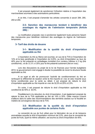 PROJET DE LOI DE FINANCES POUR L’ANNEE 2015
NOTE DE PRESENTATION 147
Il est proposé également de sanctionner l’infraction relative à l’exportation des
marchandises soumises à des autorisations particulières.
A ce titre, il est proposé d’amender les articles concernés à savoir 284, 285,
293 et 294.
22--33-- SSaannccttiioonn ddeess mmaannœœuuvvrreess tteennddaanntt àà bbéénnééffiicciieerr ddeess
aavvaannttaaggeess dduu rrééggiimmee ddee ll’’aaddmmiissssiioonn tteemmppoorraaiirree ((AArrttiiccllee
228866)) ::
La modification proposée vise à sanctionner également toute personne faisant
des manœuvres pour bénéficier indûment des avantages du régime de l’admission
temporaire.
33-- TTaarriiff ddeess ddrrooiittss ddee ddoouuaannee
33--11-- MMooddiiffiiccaattiioonn ddee llaa qquuoottiittéé dduu ddrrooiitt dd’’iimmppoorrttaattiioonn
aapppplliiccaabbllee aauu tthhéé
L’importation du thé au Maroc est soumise, en sus de la TVA à l’importation de
14% et la taxe parafiscale à l’importation de 0,25%, au droit d’importation au taux de
40% pour le thé présenté en emballages immédiat d’un contenu inférieur à 3 kg (thé
conditionné) ; et de 32,5% et 25% pour le thé présenté autrement (thé en vrac).
Lors des discussions du projet de la loi de finances pour l’année budgétaire
2014, le gouvernement s’est engagé à étudier la possibilité de revoir la structure fiscale
applicable au thé.
A ce sujet et afin de promouvoir l’activité de conditionnement du thé en
renforçant le différentiel de taxation entre le thé importé en vrac et celui importé sous
forme conditionnée pour la vente au détail, il est proposé de réduire le droit
d’importation applicable au thé importé en vrac de 32,5% et 25% à 2,5%.
En outre, il est proposé de réduire le droit d’importation applicable au thé
conditionné de 40% à 32,5%.
Parallèlement à la réduction du droit d’importation, il est également proposé de
relever le taux de la TVA applicable au thé de 14% à 20%. Cette mesure s’inscrit
d’ailleurs dans le cadre des recommandations des dernières assises sur la fiscalité en
matière de convergence des taux de la TVA.
33--22-- MMooddiiffiiccaattiioonn ddee llaa qquuoottiittéé dduu ddrrooiitt dd’’iimmppoorrttaattiioonn
aapppplliiccaabbllee aauuxx ppuurrééeess ddee cceerrttaaiinnss ffrruuiittss
Le concentré de jus de fruit utilisé pour la fabrication de jus et de boissons
aromatisées acquitte le droit d’importation minimum de 2,5%, alors que le concentré de
purée de fruits, ayant la même utilisation, est soumis au droit d’importation de 40%.
 