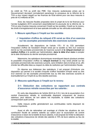 PROJET DE LOI DE FINANCES POUR L’ANNEE 2015
NOTE DE PRESENTATION 149
du crédit de TVA au profit des PME. Ces mesures audacieuses prises par le
Gouvernement devraient normalement parachever le processus de la réforme de la
TVA vu leur impact négatif sur les finances de l’Etat estimé pour ces deux mesures à
près de 4,5 milliards de DH.
Ainsi, les mesures fiscales proposées dans le projet de la loi de finances pour
l’année budgétaire 2015 concernent essentiellement la poursuite de la réforme de la
TVA en plus d’autres mesures concernant l’impôt sur les sociétés, l’impôt sur le revenu,
les droits d’enregistrement et la taxe spéciale annuelle sur les véhicules automobiles.
1- Mesure spécifique à l’impôt sur les sociétés
 Imputation d'office du reliquat d’IS versé au titre d’un exercice
sur les acomptes provisionnels des exercices suivants
Actuellement, les dispositions de l’article 170.- IV du CGI permettent
l’imputation d'office de l'excédent d'impôt versé par la société au titre d’un exercice
donné sur les acomptes provisionnels de l’exercice suivant et le reliquat éventuel est
restitué d'office à la société par l’administration, dans le délai d'un mois à compter
de la date d'échéance du dernier acompte provisionnel.
Néanmoins, les opérateurs économiques revendiquent depuis plusieurs années
la possibilité d’imputation d’office du reliquat éventuel du trop versé précité sur les
acomptes provisionnels des exercices suivants, sans limitation dans le temps et ce, afin
d’éviter les difficultés liées au respect du délai de restitution par l’administration fiscale.
En réponse aux doléances des opérateurs, il est proposé d’introduire une
disposition qui permet à la société d’imputer d’office l'excédent d'impôt versé au titre
d’un exercice sur les acomptes provisionnels dus au titre des exercices suivants et
éventuellement sur l’impôt dû au titre desdits exercices.
2 - Mesures spécifiques à l’impôt sur le revenu
2-1- Déduction des cotisations se rapportant aux contrats
d’assurance retraite souscrites par les salariés :
En vertu des dispositions de l’article 28-III du C.G.I, lors de la souscription d’un
contrat d’assurance retraite, le contribuable disposant uniquement de revenus
salariaux, peut déduire, de son salaire net imposable, la totalité des cotisations
correspondant audit contrat.
Cette mesure profite généralement aux contribuables nantis disposant de
revenus importants.
Aussi et afin de rationaliser cet avantage et d’éviter les situations de non
contribution fiscale de certains salariés qui optent pour la souscription de contrat
d’assurance à raison de la totalité de leurs salaires, il est proposé de limiter la déduction
des cotisations d’assurance de retraite des salariés à 10% de leurs salaires au lieu de
la totalité.
 