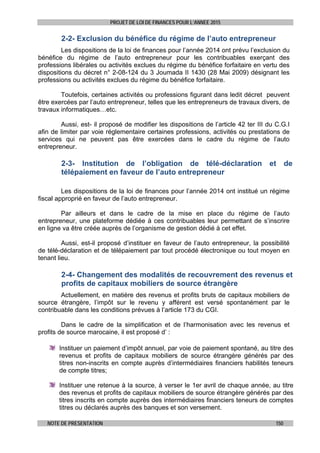 PROJET DE LOI DE FINANCES POUR L’ANNEE 2015
NOTE DE PRESENTATION 150
2-2- Exclusion du bénéfice du régime de l’auto entrepreneur
Les dispositions de la loi de finances pour l’année 2014 ont prévu l’exclusion du
bénéfice du régime de l’auto entrepreneur pour les contribuables exerçant des
professions libérales ou activités exclues du régime du bénéfice forfaitaire en vertu des
dispositions du décret n° 2-08-124 du 3 Joumada II 1430 (28 Mai 2009) désignant les
professions ou activités exclues du régime du bénéfice forfaitaire.
Toutefois, certaines activités ou professions figurant dans ledit décret peuvent
être exercées par l’auto entrepreneur, telles que les entrepreneurs de travaux divers, de
travaux informatiques…etc.
Aussi, est- il proposé de modifier les dispositions de l’article 42 ter III du C.G.I
afin de limiter par voie réglementaire certaines professions, activités ou prestations de
services qui ne peuvent pas être exercées dans le cadre du régime de l’auto
entrepreneur.
2-3- Institution de l’obligation de télé-déclaration et de
télépaiement en faveur de l’auto entrepreneur
Les dispositions de la loi de finances pour l’année 2014 ont institué un régime
fiscal approprié en faveur de l’auto entrepreneur.
Par ailleurs et dans le cadre de la mise en place du régime de l’auto
entrepreneur, une plateforme dédiée à ces contribuables leur permettant de s’inscrire
en ligne va être créée auprès de l’organisme de gestion dédié à cet effet.
Aussi, est-il proposé d’instituer en faveur de l’auto entrepreneur, la possibilité
de télé-déclaration et de télépaiement par tout procédé électronique ou tout moyen en
tenant lieu.
2-4- Changement des modalités de recouvrement des revenus et
profits de capitaux mobiliers de source étrangère
Actuellement, en matière des revenus et profits bruts de capitaux mobiliers de
source étrangère, l’impôt sur le revenu y afférent est versé spontanément par le
contribuable dans les conditions prévues à l’article 173 du CGI.
Dans le cadre de la simplification et de l’harmonisation avec les revenus et
profits de source marocaine, il est proposé d’ :
Instituer un paiement d’impôt annuel, par voie de paiement spontané, au titre des
revenus et profits de capitaux mobiliers de source étrangère générés par des
titres non-inscrits en compte auprès d’intermédiaires financiers habilités teneurs
de compte titres;
Instituer une retenue à la source, à verser le 1er avril de chaque année, au titre
des revenus et profits de capitaux mobiliers de source étrangère générés par des
titres inscrits en compte auprès des intermédiaires financiers teneurs de comptes
titres ou déclarés auprès des banques et son versement.
 