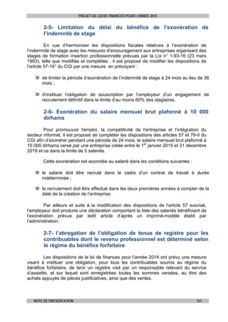 PROJET DE LOI DE FINANCES POUR L’ANNEE 2015
NOTE DE PRESENTATION 151
2-5- Limitation du délai du bénéfice de l’exonération de
l’indemnité de stage
En vue d’harmoniser les dispositions fiscales relatives à l’exonération de
l’indemnité de stage avec les mesures d'encouragement aux entreprises organisant des
stages de formation insertion professionnelle prévues par la Loi n° 1-93-16 (23 mars
1993), telle que modifiée et complétée , il est proposé de modifier les dispositions de
l’article 57-16° du CGI par une mesure en prévoyant :
de limiter la période d’exonération de l’indemnité de stage à 24 mois au lieu de 36
mois ;
d’instituer l’obligation de souscription par l’employeur d’un engagement de
recrutement définitif dans la limite d’au moins 60% des stagiaires.
2-6- Exonération du salaire mensuel brut plafonné à 10 000
dirhams
Pour promouvoir l'emploi, la compétitivité de l'entreprise et l’intégration du
secteur informel, il est proposé de compléter les dispositions des articles 57 et 79-II du
CGI afin d’exonérer pendant une période de 24 mois, le salaire mensuel brut plafonné à
10 000 dirhams versé par une entreprise créée entre le 1er
janvier 2015 et 31 décembre
2019 et ce dans la limite de 5 salariés.
Cette exonération est accordée au salarié dans les conditions suivantes :
le salarié doit être recruté dans le cadre d’un contrat de travail à durée
indéterminée ;
le recrutement doit être effectué dans les deux premières années à compter de la
date de la création de l’entreprise.
Par ailleurs et suite à la modification des dispositions de l’article 57 susvisé,
l’employeur doit produire une déclaration comportant la liste des salariés bénéficiant de
l’exonération prévue par ledit article d’après un imprimé-modèle établi par
l’administration.
2-7- l’abrogation de l’obligation de tenue de registre pour les
contribuables dont le revenu professionnel est déterminé selon
le régime du bénéfice forfaitaire
Les dispositions de la loi de finances pour l’année 2014 ont prévu une mesure
visant à instituer une obligation, pour tous les contribuables soumis au régime du
bénéfice forfaitaire, de tenir un registre visé par un responsable relevant du service
d’assiette, et sur lequel sont enregistrées toutes les sommes versées, au titre des
achats appuyés de pièces justificatives, ainsi que des ventes.
 