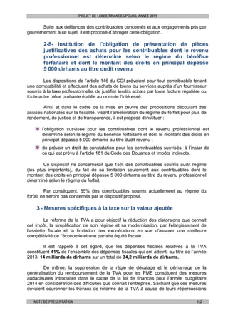 PROJET DE LOI DE FINANCES POUR L’ANNEE 2015
NOTE DE PRESENTATION 152
Suite aux doléances des contribuables concernés et aux engagements pris par
gouvernement à ce sujet, il est proposé d’abroger cette obligation.
2-8- Institution de l’obligation de présentation de pièces
justificatives des achats pour les contribuables dont le revenu
professionnel est déterminé selon le régime du bénéfice
forfaitaire et dont le montant des droits en principal dépasse
5 000 dirhams au titre dudit revenu
Les dispositions de l’article 146 du CGI prévoient pour tout contribuable tenant
une comptabilité et effectuant des achats de biens ou services auprès d’un fournisseur
soumis à la taxe professionnelle, de justifier lesdits achats par toute facture régulière ou
toute autre pièce probante établie au nom de l’intéressé.
Ainsi et dans le cadre de la mise en œuvre des propositions découlant des
assises nationales sur la fiscalité, visant l’amélioration du régime du forfait pour plus de
rendement, de justice et de transparence, il est proposé d’instituer :
l’obligation susvisée pour les contribuables dont le revenu professionnel est
déterminé selon le régime du bénéfice forfaitaire et dont le montant des droits en
principal dépasse 5 000 dirhams au titre dudit revenu ;
de prévoir un droit de constatation pour les contribuables susvisés, à l’instar de
ce qui est prévu à l’article 181 du Code des Douanes et Impôts Indirects.
Ce dispositif ne concernerait que 15% des contribuables soumis audit régime
(les plus importants), du fait de sa limitation seulement aux contribuables dont le
montant des droits en principal dépasse 5 000 dirhams au titre du revenu professionnel
déterminé selon le régime du forfait.
Par conséquent, 85% des contribuables soumis actuellement au régime du
forfait ne seront pas concernés par le dispositif proposé.
3 - Mesures spécifiques à la taxe sur la valeur ajoutée
La réforme de la TVA a pour objectif la réduction des distorsions que connait
cet impôt, la simplification de son régime et sa modernisation, par l’élargissement de
l’assiette fiscale et la limitation des exonérations en vue d’assurer une meilleure
compétitivité de l’économie et une parfaite équité fiscale.
Il est rappelé à cet égard, que les dépenses fiscales relatives à la TVA
constituent 41% de l’ensemble des dépenses fiscales qui ont atteint, au titre de l’année
2013, 14 milliards de dirhams sur un total de 34,2 milliards de dirhams.
De même, la suppression de la règle de décalage et le démarrage de la
généralisation du remboursement de la TVA pour les PME constituent des mesures
audacieuses introduites dans le cadre de la loi de finances pour l’année budgétaire
2014 en considération des difficultés que connait l’entreprise. Sachant que ces mesures
devaient couronner les travaux de réforme de la TVA à cause de leurs répercussions
 
