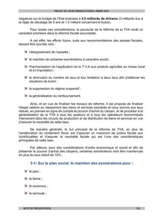 PROJET DE LOI DE FINANCES POUR L’ANNEE 2015
NOTE DE PRESENTATION 153
négatives sur le budget de l’Etat évaluées à 4,5 milliards de dirhams (3 milliards dus à
la règle de décalage de 5 ans et 1,5 milliard concernant le butoir).
Pour toutes ces considérations, la poursuite de la réforme de la TVA revêt un
caractère prioritaire dans la réforme fiscale escomptée.
A cet effet, les efforts futurs, suite aux recommandations des assises fiscales,
doivent être tournés vers :
l’élargissement de l’assiette ;
le maintien de certaines exonérations à caractère social ;
l’harmonisation de l’application de la T.V.A aux produits agricoles au niveau local
et à l’importation ;
la diminution du nombre de taux et leur limitation à deux taux afin d’atténuer les
situations de butoir ;
la suppression du régime suspensif ;
la généralisation du remboursement.
Ainsi, et en vue de finaliser les travaux de réforme, il est proposé de finaliser
l’étape relative au classement des biens et services exonérés et ceux soumis aux taux
réduits, en prenant en ligne de compte le pouvoir d’achat du citoyen, et de procéder à la
généralisation de la TVA à tous les secteurs et à tous les opérateurs économiques
intervenant dans les circuits de production et de distribution de biens et services en vue
d’assurer la neutralité de cette taxe.
De manière générale, le but principal de la réforme de TVA, en plus de
l’amélioration du rendement fiscal, est d’assurer un maximum de justice fiscale aux
contribuables et d’assurer la neutralité fiscale qui est l’une des caractéristiques
principales de cette taxe.
Par ailleurs, pour des considérations d’ordre économique et social et afin de
préserver le pouvoir d’achat des citoyens, certaines exonérations vont être maintenues
en plus du taux réduit de 10% :
3-1- Sur le plan social, le maintien des exonérations pour :
le pain ;
la farine ;
le couscous ;
la semoule ;
 